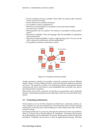 MODULE 3. DESCRIPTION AND EVALUATION
– Are the modeling constructs suitable? Some ADLs for instance offer constructs
for the connector viewtype.
– Do the elements have deﬁned semantics?
– Is it possible to analyze completeness?
– What about maintainability? Is it possible to reuse and extend models?
– Are there tools available?
– What properties can you analyze? For instance, is it possible to analyze perfor-
mance?
– What about scalability? Does the language offer the possibility of composition
and decomposition?
– What about understandability? Is there a high learning curve? Can you use the
ADL to discuss the architecture with the stakeholders?
– Is it possible to automate conformance control?
Security
Communication
Deployment
Auditing
Classes
Configuration
management
Module
structure Databases
Figure 3.9: Consistency between models
Another question is whether it is possible to check the consistency between different
models. Figure 3.9 shows different models, which may belong to different viewpoints
and views. The question is, if there is an underlying common representation among
viewpoints and views, and if there is a tool (imaginable) that can handle view deriva-
tion and guarantee consistency.
Observations about ADLs in general, are that they are occasionally used in dedicated
domains. Analyzability properties can be interesting. ADLs have not (yet) hit the main-
stream.
3.3 Evaluating architectures
Various terms are in use for the evaluation of architectures: assessment, analysis, re-
view, validation. It is an active research area. The main reason why we need to evaluate
architectures, is that this area is still something of a craft, without clear rules. We have
to learn by doing.
Evaluating architectures is cost saving, through early detection of errors and problems.
There is a reduced risk of disaster projects or acquisitions. Evaluation also increases
the understanding and documentation of systems. Requirements will be clariﬁed and
prioritized. Evaluation can be seen as a form of organizational learning. But there
Free Technology Academy 43
 