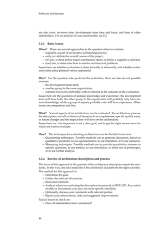 Software architecture
are also costs: reviewer time, development team time and focus, and time of other
stakeholders. For an analysis of costs and beneﬁts, see [1].
3.3.1 Basic issues
When? There are several approaches to the question when to evaluate:
– regularly, as part of an iterative architecting process,
– early, to validate the overall course of the project,
– toll gate: a check before major construction starts, or before a supplier is selected,
– (too) late, to determine how to resolve architectural problems.
Issues here are whether evaluation is done formally or informally, and whether evalu-
ation takes place planned versus unplanned.
Who? For the question who performs the evaluation, there are also several possible
answers:
– the development team itself,
– another group in the same organization,
– external reviewers, preferably with no interest in the outcome of the evaluation.
Issues here are the questions of domain knowledge and experience: the development
team will have both, the other group in the organization will probably only have do-
main knowledge, while a group of experts probably only will have experience. Other
issues are competition and bias.
What? Several aspects of an architecture can be evaluated: the architecture process,
the description, overall architectural issues such as completeness, speciﬁc quality areas,
or future changes and the impact they will have on the architecture.
Issues here are: it is important to set a clear goal, and to get the right review team for
what you want to evaluate.
How? The techniques for evaluating architectures can be divided in two sets:
– Questioning techniques. Possible methods are to generate discussion, based on
qualitative questions, to use questionnaires, to use checklists, or to use scenarios.
– Measuring techniques. Possible methods are to provide quantitative answers to
speciﬁc questions, to use metrics, to use simulation, or make use of prototypes,
or to use formal analysis.
3.3.2 Review of architecture description and process
The focus of this approach is the question if the architecture description meets the stan-
dards. In this way, one asks implicitly if the architect(s) did perform the right activities.
The method for this approach is:
– Determine the goal.
– Gather the relevant documents.
– Read and comment.
– Analyze what you read using the description framework of IEEE 1471. For certain
models or documents, you may use more speciﬁc checklists.
– Optionally, discuss your comments with relevant parties.
– Report your observations, risks and suggested improvements.
Typical issues to check are:
– Have all stakeholders been considered?
44
 