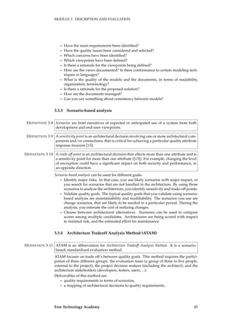MODULE 3. DESCRIPTION AND EVALUATION
– Have the main requirements been identiﬁed?
– Have the quality issues been considered and selected?
– Which concerns have been identiﬁed?
– Which viewpoints have been deﬁned?
– Is there a rationale for the viewpoints being deﬁned?
– How are the views documented? Is there conformance to certain modeling tech-
niques or languages?
– What is the quality of the models and the documents, in terms of readability,
organization, terminology?
– Is there a rationale for the proposed solution?
– How are the documents managed?
– Can you say something about consistency between models?
3.3.3 Scenario-based analysis
Scenarios are brief narratives of expected or anticipated use of a system from bothDEFINITION 3.8
development and end-user viewpoints.
A sensitivity point is an architectural decision involving one or more architectural com-DEFINITION 3.9
ponents and/or connections, that is critical for achieving a particular quality attribute
response measure [13].
A trade-off point is an architectural decision that affects more than one attribute and isDEFINITION 3.10
a sensitivity point for more than one attribute ([13]). For example, changing the level
of encryption could have a signiﬁcant impact on both security and performance, in
an opposite direction.
Scenario-based analysis can be used for different goals:
– Identify major risks. In that case, you use likely scenarios with major impact, or
you search for scenarios that are not handled in the architecture. By using those
scenarios to analyze the architecture, you identify sensitivity and trade-off points.
– Validate quality goals. The typical quality goals that you validate using scenario-
based analysis are maintainability and modiﬁability. The scenarios you use are
change scenarios, that are likely to be needed in a particular period. During the
analysis, you estimate the cost of realizing changes.
– Choose between architectural alternatives. Scenarios can be used to compare
scores among multiple candidates. Architectures are being scored with respect
to minimal risk, and the estimated effort for maintenance.
3.3.4 Architecture Tradeoff Analysis Method (ATAM)
ATAM is an abbreviation for Architecture Tradeoff Analysis Method. It is a scenario-DEFINITION 3.11
based, standardized evaluation method.
ATAM focuses on trade off’s between quality goals. This method requires the partici-
pation of three different groups: the evaluation team (a group of three to ﬁve people,
external to the project), the project decision makers (including the architect), and the
architecture stakeholders (developers, testers, users, ...).
Deliverables of this method are:
– quality requirements in terms of scenarios,
– a mapping of architectural decisions to quality requirements,
Free Technology Academy 45
 