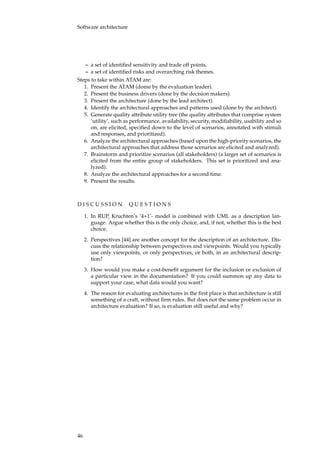 Software architecture
– a set of identiﬁed sensitivity and trade off points,
– a set of identiﬁed risks and overarching risk themes.
Steps to take within ATAM are:
1. Present the ATAM (dome by the evaluation leader).
2. Present the business drivers (done by the decision makers).
3. Present the architecture (done by the lead architect).
4. Identify the architectural approaches and patterns used (done by the architect).
5. Generate quality attribute utility tree (the quality attributes that comprise system
’utility’, such as performance, availability, security, modiﬁability, usability and so
on, are elicited, speciﬁed down to the level of scenarios, annotated with stimuli
and responses, and prioritized).
6. Analyze the architectural approaches (based upon the high-priority scenarios, the
architectural approaches that address those scenarios are elicited and analyzed).
7. Brainstorm and prioritize scenarios (all stakeholders) (a larger set of scenarios is
elicited from the entire group of stakeholders. This set is prioritized and ana-
lyzed).
8. Analyze the architectural approaches for a second time.
9. Present the results.
D I S C U S S I O N Q U E S T I O N S
1. In RUP, Kruchten’s ’4+1’- model is combined with UML as a description lan-
guage. Argue whether this is the only choice, and, if not, whether this is the best
choice.
2. Perspectives [44] are another concept for the description of an architecture. Dis-
cuss the relationship between perspectives and viewpoints. Would you typically
use only viewpoints, or only perspectives, or both, in an architectural descrip-
tion?
3. How would you make a cost-beneﬁt argument for the inclusion or exclusion of
a particular view in the documentation? If you could summon up any data to
support your case, what data would you want?
4. The reason for evaluating architectures in the ﬁrst place is that architecture is still
something of a craft, without ﬁrm rules. But does not the same problem occur in
architecture evaluation? If so, is evaluation still useful and why?
46
 