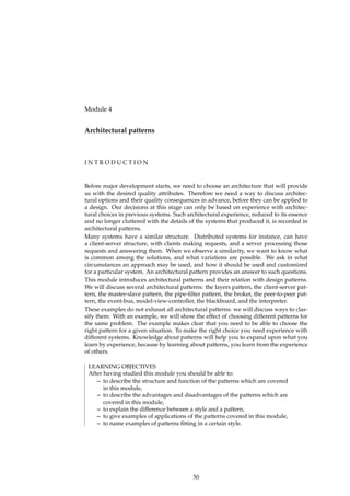 Module 4
Architectural patterns
I N T R O D U C T I O N
Before major development starts, we need to choose an architecture that will provide
us with the desired quality attributes. Therefore we need a way to discuss architec-
tural options and their quality consequences in advance, before they can be applied to
a design. Our decisions at this stage can only be based on experience with architec-
tural choices in previous systems. Such architectural experience, reduced to its essence
and no longer cluttered with the details of the systems that produced it, is recorded in
architectural patterns.
Many systems have a similar structure. Distributed systems for instance, can have
a client-server structure, with clients making requests, and a server processing those
requests and answering them. When we observe a similarity, we want to know what
is common among the solutions, and what variations are possible. We ask in what
circumstances an approach may be used, and how it should be used and customized
for a particular system. An architectural pattern provides an answer to such questions.
This module introduces architectural patterns and their relation with design patterns.
We will discuss several architectural patterns: the layers pattern, the client-server pat-
tern, the master-slave pattern, the pipe-ﬁlter pattern, the broker, the peer-to-peer pat-
tern, the event-bus, model-view-controller, the blackboard, and the interpreter.
These examples do not exhaust all architectural patterns: we will discuss ways to clas-
sify them. With an example, we will show the effect of choosing different patterns for
the same problem. The example makes clear that you need to be able to choose the
right pattern for a given situation. To make the right choice you need experience with
different systems. Knowledge about patterns will help you to expand upon what you
learn by experience, because by learning about patterns, you learn from the experience
of others.
LEARNING OBJECTIVES
After having studied this module you should be able to:
– to describe the structure and function of the patterns which are covered
in this module,
– to describe the advantages and disadvantages of the patterns which are
covered in this module,
– to explain the difference between a style and a pattern,
– to give examples of applications of the patterns covered in this module,
– to name examples of patterns ﬁtting in a certain style.
50
 