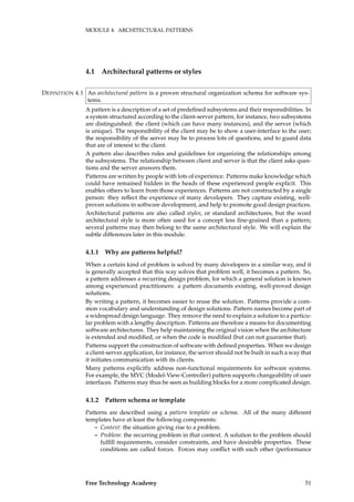 MODULE 4. ARCHITECTURAL PATTERNS
4.1 Architectural patterns or styles
An architectural pattern is a proven structural organization schema for software sys-DEFINITION 4.1
tems.
A pattern is a description of a set of predeﬁned subsystems and their responsibilities. In
a system structured according to the client-server pattern, for instance, two subsystems
are distinguished: the client (which can have many instances), and the server (which
is unique). The responsibility of the client may be to show a user-interface to the user;
the responsibility of the server may be to process lots of questions, and to guard data
that are of interest to the client.
A pattern also describes rules and guidelines for organizing the relationships among
the subsystems. The relationship between client and server is that the client asks ques-
tions and the server answers them.
Patterns are written by people with lots of experience. Patterns make knowledge which
could have remained hidden in the heads of these experienced people explicit. This
enables others to learn from those experiences. Patterns are not constructed by a single
person: they reﬂect the experience of many developers. They capture existing, well-
proven solutions in software development, and help to promote good design practices.
Architectural patterns are also called styles, or standard architectures, but the word
architectural style is more often used for a concept less ﬁne-grained than a pattern;
several patterns may then belong to the same architectural style. We will explain the
subtle differences later in this module.
4.1.1 Why are patterns helpful?
When a certain kind of problem is solved by many developers in a similar way, and it
is generally accepted that this way solves that problem well, it becomes a pattern. So,
a pattern addresses a recurring design problem, for which a general solution is known
among experienced practitioners: a pattern documents existing, well-proved design
solutions.
By writing a pattern, it becomes easier to reuse the solution. Patterns provide a com-
mon vocabulary and understanding of design solutions. Pattern names become part of
a widespread design language. They remove the need to explain a solution to a particu-
lar problem with a lengthy description. Patterns are therefore a means for documenting
software architectures. They help maintaining the original vision when the architecture
is extended and modiﬁed, or when the code is modiﬁed (but can not guarantee that).
Patterns support the construction of software with deﬁned properties. When we design
a client-server application, for instance, the server should not be built in such a way that
it initiates communication with its clients.
Many patterns explicitly address non-functional requirements for software systems.
For example, the MVC (Model-View-Controller) pattern supports changeability of user
interfaces. Patterns may thus be seen as building blocks for a more complicated design.
4.1.2 Pattern schema or template
Patterns are described using a pattern template or schema. All of the many different
templates have at least the following components:
– Context: the situation giving rise to a problem.
– Problem: the recurring problem in that context. A solution to the problem should
fulﬁll requirements, consider constraints, and have desirable properties. These
conditions are called forces. Forces may conﬂict with each other (performance
Free Technology Academy 51
 