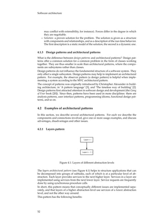 Software architecture
may conﬂict with extensibility, for instance). Forces differ in the degree in which
they are negotiable.
– Solution: a proven solution for the problem. The solution is given as a structure
with components and relationships, and as a description of the run-time behavior.
The ﬁrst description is a static model of the solution; the second is a dynamic one.
4.1.3 Design patterns and architectural patterns
What is the difference between design patterns and architectural patterns? Design pat-
terns offer a common solution for a common problem in the form of classes working
together. They are thus smaller in scale than architectural patterns, where the compo-
nents are subsystems rather than classes.
Design patterns do not inﬂuence the fundamental structure of a software system. They
only affect a single subsystem. Design patterns may help to implement an architectural
pattern. For example, the observer pattern (a design pattern) is helpful when imple-
menting a system according to the MVC architectural pattern.
The concept of patterns was originally introduced by Christopher Alexander in build-
ing architecture, in ‘A pattern language’ [3], and ‘The timeless way of building’ [2].
Design patterns ﬁrst attracted attention in software design and development (the Gang
of Four book [20]). Since then, patterns have been used in more disciplines: there are
analysis patterns, user interface patterns, programming idioms, functional design pat-
terns, and so on.
4.2 Examples of architectural patterns
In this section, we describe several architectural patterns. For each we describe the
components and connections involved, give one or more usage examples, and discuss
advantages, disadvantages and other issues.
4.2.1 Layers pattern
Layer n
Layer n - 1
Figure 4.1: Layers of different abstraction levels
The layers architectural pattern (see Figure 4.1) helps to structure applications that can
be decomposed into groups of subtasks, each of which is at a particular level of ab-
straction. Each layer provides services to the next higher layer. Services in a layer are
implemented using services from the next lower layer. Service requests are frequently
done by using synchronous procedure calls.
In short, this pattern means that conceptually different issues are implemented sepa-
rately, and that layers of a higher abstraction level use services of a lower abstraction
level, and not the other way around.
This pattern has the following beneﬁts:
52
 