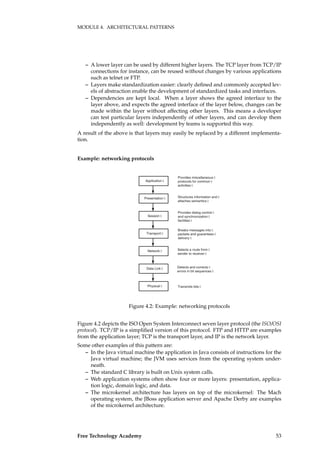 MODULE 4. ARCHITECTURAL PATTERNS
– A lower layer can be used by different higher layers. The TCP layer from TCP/IP
connections for instance, can be reused without changes by various applications
such as telnet or FTP.
– Layers make standardization easier: clearly deﬁned and commonly accepted lev-
els of abstraction enable the development of standardized tasks and interfaces.
– Dependencies are kept local. When a layer shows the agreed interface to the
layer above, and expects the agreed interface of the layer below, changes can be
made within the layer without affecting other layers. This means a developer
can test particular layers independently of other layers, and can develop them
independently as well: development by teams is supported this way.
A result of the above is that layers may easily be replaced by a different implementa-
tion.
Example: networking protocols
Application
Physical
Data Link
Network
Transport
Presentation
Session
Provides miscellaneous
protocols for common
activities
Structures information and
attaches semantics
Provides dialog control
and synchronization
facilities
Breaks messages into
packets and guarantees
delivery
Selects a route from
sender to receiver
Detects and corrects
errors in bit sequences
Transmits bits
Figure 4.2: Example: networking protocols
Figure 4.2 depicts the ISO Open System Interconnect seven layer protocol (the ISO/OSI
protocol). TCP/IP is a simpliﬁed version of this protocol. FTP and HTTP are examples
from the application layer; TCP is the transport layer, and IP is the network layer.
Some other examples of this pattern are:
– In the Java virtual machine the application in Java consists of instructions for the
Java virtual machine; the JVM uses services from the operating system under-
neath.
– The standard C library is built on Unix system calls.
– Web application systems often show four or more layers: presentation, applica-
tion logic, domain logic, and data.
– The microkernel architecture has layers on top of the microkernel: The Mach
operating system, the JBoss application server and Apache Derby are examples
of the microkernel architecture.
Free Technology Academy 53
 
