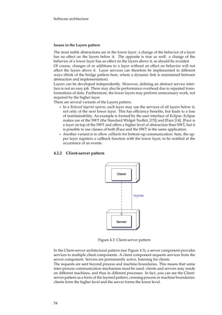 Software architecture
Issues in the Layers pattern
The most stable abstractions are in the lower layer: a change of the behavior of a layer
has no effect on the layers below it. The opposite is true as well: a change of the
behavior of a lower layer has an effect on the layers above it, so should be avoided.
Of course, changes of or additions to a layer without an effect on behavior will not
affect the layers above it. Layer services can therefore be implemented in different
ways (think of the bridge pattern here, where a dynamic link is maintained between
abstraction and implementation).
Layers can be developed independently. However, deﬁning an abstract service inter-
face is not an easy job. There may also be performance overhead due to repeated trans-
formations of data. Furthermore, the lower layers may perform unnecessary work, not
required by the higher layer.
There are several variants of the Layers pattern.
– In a Relaxed layered system, each layer may use the services of all layers below it,
not only of the next lower layer. This has efﬁciency beneﬁts, but leads to a loss
of maintainability. An example is formed by the user interface of Eclipse: Eclipse
makes use of the SWT (the Standard Widget Toolkit, [15]) and JFace [14]. JFace is
a layer on top of the SWT and offers a higher level of abstraction than SWT, but it
is possible to use classes of both JFace and the SWT in the same application.
– Another variant is to allow callbacks for bottom-up communication: here, the up-
per layer registers a callback function with the lower layer, to be notiﬁed at the
occurrence of an events.
4.2.2 Client-server pattern
Client
Server
TCP/IP
Figure 4.3: Client-server pattern
In the Client-server architectural pattern (see Figure 4.3), a server component provides
services to multiple client components. A client component requests services from the
server component. Servers are permanently active, listening for clients.
The requests are sent beyond process and machine boundaries. This means that some
inter-process communication mechanism must be used: clients and servers may reside
on different machines, and thus in different processes. In fact, you can see the Client-
server pattern as a form of the layered pattern, crossing process or machine boundaries:
clients form the higher level and the server forms the lower level.
54
 