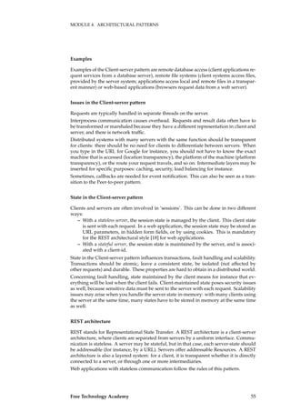MODULE 4. ARCHITECTURAL PATTERNS
Examples
Examples of the Client-server pattern are remote database access (client applications re-
quest services from a database server), remote ﬁle systems (client systems access ﬁles,
provided by the server system; applications access local and remote ﬁles in a transpar-
ent manner) or web-based applications (browsers request data from a web server).
Issues in the Client-server pattern
Requests are typically handled in separate threads on the server.
Interprocess communication causes overhead. Requests and result data often have to
be transformed or marshaled because they have a different representation in client and
server, and there is network trafﬁc.
Distributed systems with many servers with the same function should be transparent
for clients: there should be no need for clients to differentiate between servers. When
you type in the URL for Google for instance, you should not have to know the exact
machine that is accessed (location transparency), the platform of the machine (platform
transparency), or the route your request travels, and so on. Intermediate layers may be
inserted for speciﬁc purposes: caching, security, load balancing for instance.
Sometimes, callbacks are needed for event notiﬁcation. This can also be seen as a tran-
sition to the Peer-to-peer pattern.
State in the Client-server pattern
Clients and servers are often involved in ‘sessions’. This can be done in two different
ways:
– With a stateless server, the session state is managed by the client. This client state
is sent with each request. In a web application, the session state may be stored as
URL parameters, in hidden form ﬁelds, or by using cookies. This is mandatory
for the REST architectural style [18] for web applications.
– With a stateful server, the session state is maintained by the server, and is associ-
ated with a client-id.
State in the Client-server pattern inﬂuences transactions, fault handling and scalability.
Transactions should be atomic, leave a consistent state, be isolated (not affected by
other requests) and durable. These properties are hard to obtain in a distributed world.
Concerning fault handling, state maintained by the client means for instance that ev-
erything will be lost when the client fails. Client-maintained state poses security issues
as well, because sensitive data must be sent to the server with each request. Scalability
issues may arise when you handle the server state in-memory: with many clients using
the server at the same time, many states have to be stored in memory at the same time
as well.
REST architecture
REST stands for Representational State Transfer. A REST architecture is a client-server
architecture, where clients are separated from servers by a uniform interface. Commu-
nication is stateless. A server may be stateful, but in that case, each server-state should
be addressable (for instance, by a URL). Servers offer addressable Resources. A REST
architecture is also a layered system: for a client, it is transparent whether it is directly
connected to a server, or through one or more intermediaries.
Web applications with stateless communication follow the rules of this pattern.
Free Technology Academy 55
 