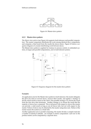 Software architecture
master
slave 3slave 2slave 1
Figure 4.4: Master-slave pattern
4.2.3 Master-slave pattern
The Master-slave pattern (see Figure 4.4) supports fault tolerance and parallel computa-
tion. The master component distributes the work among identical slave components,
and computes a ﬁnal result from the results the slaves return. Figure 4.5 shows a se-
quence diagram of a master distributing work between slaves.
The Master-slave pattern is applied for instance in process control, in embedded sys-
tems, in large-scale parallel computations, and in fault-tolerant systems.
Client
master slave 1 slave 2
service
splitWork
callSlaves
subService
subService
combineResults
Figure 4.5: Sequence diagram for the master-slave pattern
Examples
An application area for the Master-slave pattern is fault tolerance: the master delegates
the job to be done to several slaves, receives their results, and applies a strategy to
decide which result to return to the client. One possible strategy is to choose the result
from the ﬁrst slave that terminates. Another strategy is to choose the result that the
majority of slaves have computed. This is fail-proof with respect to slaves (the master
can provide a valid result as long as not all slaves fail), but not with respect to the
master. Failure of slaves may be detected by the master using time-outs. Failure of the
master means the system as a whole fails.
Another application area is parallel computing: the master divides a complex task into
a number of identical subtasks. An example is matrix computation: each row in the
product matrix can be computed by a separate slave.
56
 