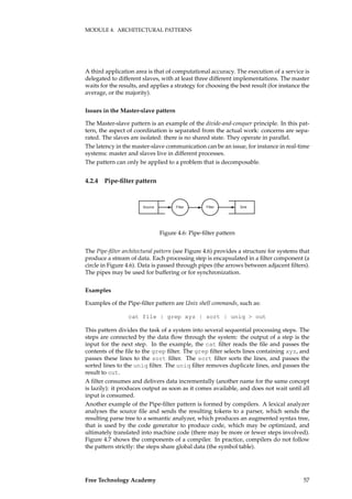 MODULE 4. ARCHITECTURAL PATTERNS
A third application area is that of computational accuracy. The execution of a service is
delegated to different slaves, with at least three different implementations. The master
waits for the results, and applies a strategy for choosing the best result (for instance the
average, or the majority).
Issues in the Master-slave pattern
The Master-slave pattern is an example of the divide-and-conquer principle. In this pat-
tern, the aspect of coordination is separated from the actual work: concerns are sepa-
rated. The slaves are isolated: there is no shared state. They operate in parallel.
The latency in the master-slave communication can be an issue, for instance in real-time
systems: master and slaves live in different processes.
The pattern can only be applied to a problem that is decomposable.
4.2.4 Pipe-ﬁlter pattern
������� �������������� �����
Figure 4.6: Pipe-ﬁlter pattern
The Pipe-ﬁlter architectural pattern (see Figure 4.6) provides a structure for systems that
produce a stream of data. Each processing step is encapsulated in a ﬁlter component (a
circle in Figure 4.6). Data is passed through pipes (the arrows between adjacent ﬁlters).
The pipes may be used for buffering or for synchronization.
Examples
Examples of the Pipe-ﬁlter pattern are Unix shell commands, such as:
cat file | grep xyz | sort | uniq > out
This pattern divides the task of a system into several sequential processing steps. The
steps are connected by the data ﬂow through the system: the output of a step is the
input for the next step. In the example, the cat ﬁlter reads the ﬁle and passes the
contents of the ﬁle to the grep ﬁlter. The grep ﬁlter selects lines containing xyz, and
passes these lines to the sort ﬁlter. The sort ﬁlter sorts the lines, and passes the
sorted lines to the uniq ﬁlter. The uniq ﬁlter removes duplicate lines, and passes the
result to out.
A ﬁlter consumes and delivers data incrementally (another name for the same concept
is lazily): it produces output as soon as it comes available, and does not wait until all
input is consumed.
Another example of the Pipe-ﬁlter pattern is formed by compilers. A lexical analyzer
analyses the source ﬁle and sends the resulting tokens to a parser, which sends the
resulting parse tree to a semantic analyzer, which produces an augmented syntax tree,
that is used by the code generator to produce code, which may be optimized, and
ultimately translated into machine code (there may be more or fewer steps involved).
Figure 4.7 shows the components of a compiler. In practice, compilers do not follow
the pattern strictly: the steps share global data (the symbol table).
Free Technology Academy 57
 