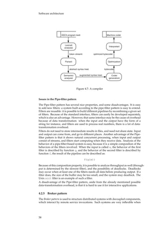 Software architecture
Lexical
analysis
Interpreter
Parser Optimization
Semantic
analysis
Code
generation
ASCII program text Machine code
token stream
abstract syntax tree bytecode
optimized bytecode
augmented syntax tree
Figure 4.7: A compiler
Issues in the Pipe-ﬁlter pattern
The Pipe-ﬁlter pattern has several nice properties, and some disadvantages. It is easy
to add new ﬁlters: a system built according to the pipe-ﬁlter pattern is easy to extend.
Filters are reusable: it is possible to build different pipelines by recombining a given set
of ﬁlters. Because of the standard interface, ﬁlters can easily be developed separately,
which is also an advantage. However, that same interface may be the cause of overhead
because of data transformation: when the input and the output have the form of a
string for instance, and ﬁlters are used to process real numbers, there is a lot of data-
transformation overhead.
Filters do not need to store intermediate results in ﬁles, and need not share state. Input
and output can come from, and go to different places. Another advantage of the Pipe-
ﬁlter pattern is that it shows natural concurrent processing, when input and output
consist of streams, and ﬁlters start computing when they receive data. Analysis of the
behavior of a pipe-ﬁlter-based system is easy, because it is a simple composition of the
behaviors of the ﬁlters involved. When the input is called x, the behavior of the ﬁrst
ﬁlter is described by function g, and the behavior of the second ﬁlter is described by
function f, the result of the pipeline can be described as:
f(g(x))
Because of this composition property, it is possible to analyze throughput as well (through-
put is determined by the slowest ﬁlter), and the possibility of deadlocks. Deadlocks
may occur when at least one of the ﬁlters needs all data before producing output. If a
ﬁlter does, the size of the buffer may be too small, and the system may deadlock. The
Unix sort ﬁlter is an example of such a ﬁlter.
A disadvantage of the Pipe-ﬁlter pattern, aside from the already mentioned possible
data-transformation overhead, is that it is hard to use it for interactive applications.
4.2.5 Broker pattern
The Broker pattern is used to structure distributed systems with decoupled components,
which interact by remote service invocations. Such systems are very inﬂexible when
58
 