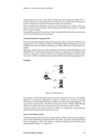 MODULE 4. ARCHITECTURAL PATTERNS
components have to know each others’ location and other details (see Figure 4.8). A
broker component is responsible for the coordination of communication among com-
ponents: it forwards requests and transmits results and exceptions.
Servers publish their capabilities (services and characteristics) to a broker. Clients re-
quest a service from the broker, and the broker then redirects the client to a suitable
service from its registry.
Using the Broker pattern means that no other component than the broker needs to focus
on low-level interprocess-communication.
Interface Deﬁnition Language (IDL)
To give a textual description of the interfaces a server offers, an Interface Deﬁnition Lan-
guage (IDL) is used. Examples of IDLs are OMG-IDL (Object Management Group, for
CORBA), Open Service Interface Deﬁnitions, or WSDL (Web Service Description Lan-
guage).
Alternate software may use a binary standard, like Universal Network Objects for the
OpenOfﬁce suit. Such a binary description consists of a repository which binds service
names to components. It allows clients to use components indirectly, using those ser-
vice names. A binary standard needs support from the programming language used.
Examples
UDDI registry
User
application
Web services
host
find
publish
invoke
(SOAP)
Figure 4.8: Web services
An example in which the Broker pattern is used is formed by web services. The Broker
pattern in a web services application, as shown in Figure 4.8, is the server with the
UDDI registry. UDDI stands for Universal Discovery, Description and Integration. It is
a repository of web services. The IDL used for web services is WSDL. SOAP (Simple
Object Access Protocol) is the transport protocol for messages, written in XML.
Another example of the Broker pattern is CORBA, for cooperation among heteroge-
neous object-oriented systems, and web services.
Issues in the Broker pattern
The Broker pattern allows dynamic change, addition, deletion and relocation of objects,
and it makes distribution transparent to the developer. It requires standardization of
service descriptions. When two brokers cooperate, bridges may be needed to hide
implementation details, as in Figure 4.9:
Free Technology Academy 59
 