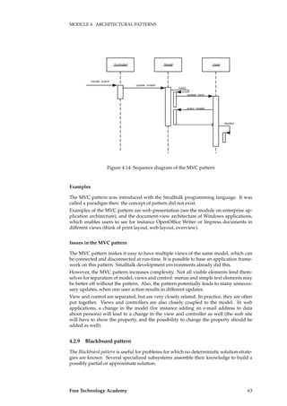 MODULE 4. ARCHITECTURAL PATTERNS
:Controller :Model :View
handle event
update model
notify
query model
update view
display
Figure 4.14: Sequence diagram of the MVC pattern
Examples
The MVC pattern was introduced with the Smalltalk programming language. It was
called a paradigm then: the concept of pattern did not exist.
Examples of the MVC pattern are web presentation (see the module on enterprise ap-
plication architecture), and the document-view architecture of Windows applications,
which enables users to see for instance OpenOfﬁce Writer or Impress documents in
different views (think of print layout, web layout, overview).
Issues in the MVC pattern
The MVC pattern makes it easy to have multiple views of the same model, which can
be connected and disconnected at run-time. It is possible to base an application frame-
work on this pattern. Smalltalk development environments already did this.
However, the MVC pattern increases complexity. Not all visible elements lend them-
selves for separation of model, views and control: menus and simple text elements may
be better off without the pattern. Also, the pattern potentially leads to many unneces-
sary updates, when one user action results in different updates.
View and control are separated, but are very closely related. In practice, they are often
put together. Views and controllers are also closely coupled to the model. In web
applications, a change in the model (for instance adding an e-mail address to data
about persons) will lead to a change in the view and controller as well (the web site
will have to show the property, and the possibility to change the property should be
added as well).
4.2.9 Blackboard pattern
The Blackboard pattern is useful for problems for which no deterministic solution strate-
gies are known. Several specialized subsystems assemble their knowledge to build a
possibly partial or approximate solution.
Free Technology Academy 63
 