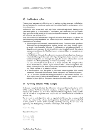 MODULE 4. ARCHITECTURAL PATTERNS
4.3 Architectural styles
Patterns have been developed bottom-up: for a given problem, a certain kind of solu-
tion has been used over and over again, and this solution has been written down in the
form of a pattern.
Architectural styles on the other hand, have been formulated top-down: when you see
a software system as a conﬁguration of components and connectors, you can classify
them according to the nature of the components and connectors. In general, patterns
will belong to one of those styles.
Mary Shaw and Paul Clements have proposed a classiﬁcation of styles [47], based on
the constituent parts (components and connectors), control issues and data issues. This
classiﬁcation is as follows:
– Interacting processes have their own thread of control. Communication may have
the form of asynchronous message passing, implicit invocation through events,
or remote procedure calls. When the Event bus pattern is implemented with in-
dependent processes or with objects with their own thread of control, this pattern
is an example of this style. The Client-server pattern and Peer-to-peer pattern are
examples as well.
– In the Dataﬂow style, data ﬂows from one component to another, in a stream. A
pattern that belongs to this style is the Pipe-ﬁlter pattern. Some instances of the
Client-server pattern also belong to this style, for instance when a client is used
to receive and display streaming audio or video sent by a server.
– The Data centered style means that data is stored centrally. An example of this
style is the Blackboard pattern. Again, instances of the Client-server pattern may
belong to this style, when the main function of the server is to manage a database,
and clients are used to access that database.
– In the Hierarchical style, the system is partitioned into subsystems with limited
interaction. Patterns within this style are the Interpreter and the Layers pattern.
– The Call and return style has the calling process wait for the return of request. Pat-
terns within this style are the Master-slave and, again, the Layers pattern. Object-
oriented systems without threads are also an example of this style.
4.4 Applying patterns: KWIC example
A classical example to illustrate the differences between architectural patterns is the
KWIC problem: KeyWord In Context, introduced by Parnas [39]. In this section we
introduce this problem, and show how different architectural patterns can be used to
solve it. The KWIC example has been used for the ﬁrst time to illustrate architectural
styles in [48].
The keyword in context problem takes as input a list of lines; a line is composed of
words. The output of the solution for the problem should be all “circular shifts” of
all lines, sorted. A circular shift is done by repeatedly removing the last word and
appending it at the beginning of the line. For example, with the input:
man eats dog
the output should be:
dog man eats
eats dog man
man eats dog
Free Technology Academy 65
 
