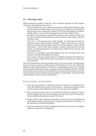 Software architecture
4.5 Choosing a style
Which architectural pattern is best for a given situation depends on which require-
ments have the highest priority, such as:
– Maintainability: How easy or difﬁcult is it to add an additional processing compo-
nent, for instance to ﬁlter certain words? How easy or difﬁcult is it to change the
input format, such as adding line numbers? In the Pipe-ﬁlter pattern for instance,
adding a ﬁlter is very easy, but changing the input format might be hard.
– Reusability: Can individual components be reused in other systems? In this case,
the Pipe-and-ﬁlter pattern enhances reusability because of the uniform data for-
mat that is used.
– Performance: Is the response time small enough? Is overall resource behavior
(memory usage in this example) acceptable? Patterns that make use of paral-
lelism, such as the Pipe-ﬁler pattern and the Event-bus pattern, will have better
performance. On the other hand, starting a complex system like the event bus
system, or transforming data in every ﬁlter using a different data structure, may
lower performance.
– Explicitness: Is it possible to provide feedback to the user? Per stage? This is not
possible in the Pipe-ﬁlter pattern for instance.
– Fault tolerance: For this example, there is no difference between the different so-
lutions, but had a Master-slave pattern been applied, fault-tolerance would have
been enhanced.
The list of requirements and their priorities will vary for every system. No rigid guide-
lines can be given to tell you which pattern will be the best in every case. Much also
depends on the implementation of the pattern. Independent processes, for example,
may be implemented using threads or using processes on different machines. The bal-
ance between communication and computation, the capacity of the processors involved
and the speed of communication between machines, among others, will decide which
implementation will have the best performance.
D I S C U S S I O N Q U E S T I O N S
1. In the previous module, we introduced the name tactic for an architectural de-
cision that inﬂuences the quality of the product. Architectural patterns can be
viewed as being constructed from tactics. Can you give some examples?
2. Once a pattern has been used in an architectural design, the reason for its use
may be forgotten and over time the design may start to diverge from the pattern.
Do you think this should be prevented? If so, how?
3. Design patterns often represent crosscutting concerns that can be implemented
using aspect-oriented programming or program transformation techniques. Is
the same true of architectural patterns?
4. In [8], the architecture of Linux is distilled from the source code. Do you recognize
patterns or styles in this architecture?
68
 