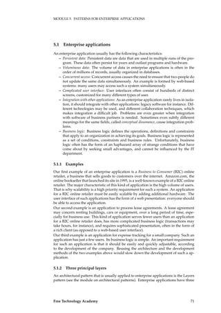 MODULE 5. PATTERNS FOR ENTERPRISE APPLICATIONS
5.1 Enterprise applications
An enterprise application usually has the following characteristics:
– Persistent data: Persistent data are data that are used in multiple runs of the pro-
gram. These data often persist for years and outlast programs and hardware.
– Voluminous data: The volume of data in enterprise applications is often in the
order of millions of records, usually organized in databases.
– Concurrent access: Concurrent access causes the need to ensure that two people do
not update the same data simultaneously. An example is formed by web-based
systems: many users may access such a system simultaneously.
– Complicated user interface: User interfaces often consist of hundreds of distinct
screens, customized for many different types of user.
– Integration with other applications: As an enterprise application rarely lives in isola-
tion, it should integrate with other applications: legacy software for instance. Dif-
ferent technologies may be used, and different collaboration techniques, which
makes integration a difﬁcult job. Problems are even greater when integration
with software of business partners is needed. Sometimes even subtly different
meanings for the same ﬁelds, called conceptual dissonance, cause integration prob-
lems.
– Business logic: Business logic deﬁnes the operations, deﬁnitions and constraints
that apply to an organization in achieving its goals. Business logic is represented
as a set of conditions, constraints and business rules. Unfortunately, business
logic often has the form of an haphazard array of strange conditions that have
come about by seeking small advantages, and cannot be inﬂuenced by the IT
department.
5.1.1 Examples
Our ﬁrst example of an enterprise application is a Business to Consumer (B2C) online
retailer, a business that sells goods to customers over the internet. Amazon.com, the
online bookseller that launched its site in 1995, is a well-known example of a B2C online
retailer. The major characteristic of this kind of application is the high volume of users.
That is why scalability is a high priority requirement for such a system. An application
for a B2C online retailer must be easily scalable by adding additional hardware. The
user interface of such applications has the form of a web presentation: everyone should
be able to access the application.
Our second example is an application to process lease agreements. A lease agreement
may concern renting buildings, cars or equipment, over a long period of time, espe-
cially for business use. This kind of application serves fewer users than an application
for a B2C online retailer does, has more complicated business logic (transactions may
take hours, for instance), and requires sophisticated presentation, often in the form of
a rich client (as opposed to a web-based user interface).
Our third example is an application for expense tracking for a small company. Such an
application has just a few users. Its business logic is simple. An important requirement
for such an application is that it should be easily and quickly adjustable, according
to the development of the company. Reusing the architecture and the development
methods of the two examples above would slow down the development of such a ap-
plication.
5.1.2 Three principal layers
An architectural pattern that is usually applied to enterprise applications is the Layers
pattern (see the module on architectural patterns). Enterprise applications have three
Free Technology Academy 71
 