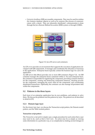 MODULE 5. PATTERNS FOR ENTERPRISE APPLICATIONS
– Enterprise JavaBeans (EJB) are reusable components. They may be used for entities
(for instance database objects) as well as for sessions (the process of communi-
cation with a client). They are inherently distributed: communication is done
through the Java Remote Method Invocation (RMI) system or through CORBA.
Figure 5.2: Java EE server and containers
An EJB server provides an environment that supports the execution of applications de-
veloped with EJB components. It manages and coordinates the allocation of resources
to the applications. Enterprise beans typically contain the business logic for a Java EE
application.
An EJB server (like JBoss) provides one or more EJB containers (Figure 5.2). An EJB
container manages the enterprise beans contained within it. For each enterprise bean,
the container is responsible for registering the component, providing a remote interface
for the component, creating and destroying component instances, checking security
for the component, managing the active state for the component, and coordinating
distributed transactions. Optionally, the container can also manage all persistent data
within the components.
5.2 Patterns in the three layers
Each layer of an enterprise application has its own problems, and patterns to solve
them. We discuss the problems and the patterns by layer. The patterns are all described
in detail in [19]
5.2.1 Domain logic layer
For the domain logic layer, we discuss the Transaction script pattern, the Domain model
pattern, and the Table module pattern.
Transaction script pattern
The Transaction script pattern simply uses a single procedure for each action that a user
may want to do, such as Book a hotel room. An action may be as simple as viewing
some information in a particular way, or as complicated as making several changes in
Free Technology Academy 73
 