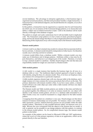 Software architecture
several databases. The advantage in enterprise applications, is that business logic is
organized around procedures, and that each procedure handles a single transaction. A
transaction has a well-deﬁned endpoint, and should therefore be complete, on an all or
nothing basis.
In this pattern, a transaction may be organized as a separate class for each transaction
(in which case, it is an instance of the Command design pattern), or in classes that each
deﬁne a subject area of related transaction scripts. Calls to the database will be made
directly, or through a thin database wrapper.
The pattern is simple and easily understood, but it will inevitably lead to duplicated
code. The Transaction script pattern is in fact a form of classic procedural program-
ming, and has the disadvantage that there is a risk of duplication between transactions.
Refactoring all the duplication away will eventually lead to the Domain model pattern.
Domain model pattern
A domain model is an object oriented class model of a domain that incorporates both be-
havior and data. A domain model should be independent of other layers. It is therefore
usually easy to develop and test in isolation.
A domain model differs from a database model. Within a domain model, you may
make use of inheritance and of design patterns. Attributes within a class may be ob-
jects themselves, and behavior is an integral part of the model. Therefore, it is hard
to map a domain model to a database. Another disadvantage is the risk that data and
responsibility needed for single use cases lead to a bloated model.
Table module pattern
A table module is a single instance that handles the business logic for all rows in a
database table or view. The traditional object-oriented approach is based on objects
with identity, along the lines of a domain model. Thus, if we have an Employee class,
any instance of it corresponds to a particular employee.
A table module organizes domain logic with one class per table in the database, and a
single instance of a class contains the various procedures that will act on the data. The
primary distinction with domain models is that, if you have many orders, a domain
model will have one order object per order while a table module will have one object
to handle all orders.
The Domain model and Table module patterns are similar in that data and behavior
are packed together; the difference is in what an instance stands for: one object with
identity in the domain model pattern; all rows in a database table (translated to an
object model, every row would be translated in a single object) for the table module
pattern.
A mapping from this pattern to a database is very easy. Disadvantages are that direct
instance-to-instance relationships are not possible. For instance, when a row within a
table represents a person, relations between persons are not possible within the table
module pattern. Inheritance is only possible between tables; not between rows of a
table. Because the rows correspond with the objects in the domain that we model, it
will, in general, not be possible to use design patterns with this pattern, in contrast
to the domain model pattern. So, for complicated domain logic, the domain model
pattern works better.
An example of this pattern can be found in Microsoft COM and .NET applications,
where the record set is the primary repository of data in an application, which can be
passed directly to the user interface.
74
 