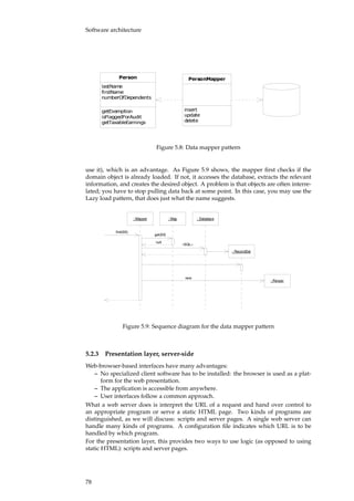 Software architecture
������
��������
���������
������������������
������������
�����������������
������������������
������������
������
������
������
Figure 5.8: Data mapper pattern
use it), which is an advantage. As Figure 5.9 shows, the mapper ﬁrst checks if the
domain object is already loaded. If not, it accesses the database, extracts the relevant
information, and creates the desired object. A problem is that objects are often interre-
lated; you have to stop pulling data back at some point. In this case, you may use the
Lazy load pattern, that does just what the name suggests.
: Mapper : Map : Database
: RecordSet
: Person
find(93)
get(93)
null
«SQL»
new
Figure 5.9: Sequence diagram for the data mapper pattern
5.2.3 Presentation layer, server-side
Web-browser-based interfaces have many advantages:
– No specialized client software has to be installed: the browser is used as a plat-
form for the web presentation.
– The application is accessible from anywhere.
– User interfaces follow a common approach.
What a web server does is interpret the URL of a request and hand over control to
an appropriate program or serve a static HTML page. Two kinds of programs are
distinguished, as we will discuss: scripts and server pages. A single web server can
handle many kinds of programs. A conﬁguration ﬁle indicates which URL is to be
handled by which program.
For the presentation layer, this provides two ways to use logic (as opposed to using
static HTML): scripts and server pages.
78
 