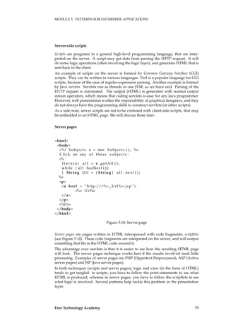MODULE 5. PATTERNS FOR ENTERPRISE APPLICATIONS
Server-side scripts
Scripts are programs in a general high-level programming language, that are inter-
preted on the server. A script may get data from parsing the HTTP request. It will
do some logic operations (often involving the logic layer), and generates HTML that is
sent back to the client.
An example of scripts on the server is formed by Common Gateway Interface (CGI)
scripts. They can be written in various languages. Perl is a popular language for CGI
scripts, because of the ease of regular-expression parsing. Another example is formed
by Java servlets. Servlets run as threads in one JVM, as we have said. Parsing of the
HTTP request is automated. The output (HTML) is generated with normal output
stream operators, which means that coding servlets is easy for any Java programmer.
However, web presentation is often the responsibility of graphical designers, and they
do not always have the programming skills to construct servlets (or other scripts).
As a side note, server scripts are not to be confused with client-side scripts, that may
be embedded in an HTML page. We will discuss those later.
Server pages
<html>
<body>
<%! Subjects s = new Subjects ( ) ; %>
Click on any of these subjects :
<%
I t e r a t o r a l l = s . getAll ( ) ;
while ( a l l . hasNext ( ) )
{ String Url = ( String ) a l l . next ( ) ;
%>
<p>
<a href = " http://<%= Url%>. jsp ">
<%= Url%>
</a>
</p>
<%}%>
</body>
</html>
Figure 5.10: Server page
Server pages are pages written in HTML interspersed with code fragments, scriptlets
(see Figure 5.10). These code fragments are interpreted on the server, and will output
something that ﬁts in the HTML code around it.
The advantage over servlets is that it is easier to see how the resulting HTML page
will look. The server pages technique works best if the results involved need little
processing. Examples of server pages are PHP (Hypertext Preprocessor), ASP (Active
server pages) and JSP (Java server pages).
In both techniques (scripts and server pages), logic and view (in the form of HTML)
tends to get tangled: in scripts, you have to follow the print-statements to see what
HTML is produced, whereas in server pages, you have to follow the scriptlets to see
what logic is involved. Several patterns help tackle this problem in the presentation
layer.
Free Technology Academy 79
 