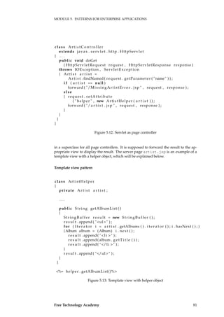 MODULE 5. PATTERNS FOR ENTERPRISE APPLICATIONS
class ArtistController
extends javax . s e r v l e t . http . HttpServlet
{ . . .
public void doGet
( HttpServletRequest request , HttpServletResponse response )
throws IOException , ServletException
{ A r t i s t a r t i s t =
A r t i s t . findNamed ( request . getParameter ( "name" ) ) ;
i f ( a r t i s t == null )
forward ( "/MissingArtistError . jsp " , request , response ) ;
else
{ request . setAttr ibute
( " helper " , new ArtistHelper ( a r t i s t ) ) ;
forward ( "/ a r t i s t . jsp " , request , response ) ;
}
}
}
}
Figure 5.12: Servlet as page controller
in a superclass for all page controllers. It is supposed to forward the result to the ap-
propriate view to display the result. The server page artist.jsp is an example of a
template view with a helper object, which will be explained below.
Template view pattern
class ArtistHelper
{
private A r t i s t a r t i s t ;
. . .
public String getAlbumList ( )
{
StringBuffer r e s u l t = new StringBuffer ( ) ;
r e s u l t . append ( "<ul>" ) ;
for ( I t e r a t o r i = a r t i s t . getAlbums ( ) . i t e r a t o r ( ) ; i . hasNext ( ) ; )
{Album album = (Album) i . next ( ) ;
r e s u l t . append ( "< l i >" ) ;
r e s u l t . append ( album . g e t T i t l e ( ) ) ;
r e s u l t . append ( "</ l i >" ) ;
}
r e s u l t . append ( "</ul>" ) ;
}
}
<%= helper . getAlbumList()%>
Figure 5.13: Template view with helper object
Free Technology Academy 81
 