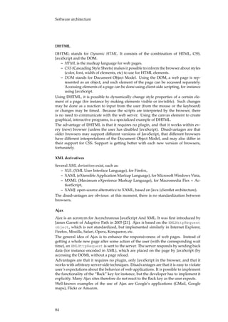 Software architecture
DHTML
DHTML stands for Dynamic HTML. It consists of the combination of HTML, CSS,
JavaScript and the DOM.
– HTML is the markup language for web pages.
– CSS (Cascading Style Sheets) makes it possible to inform the browser about styles
(color, font, width of elements, etc) to use for HTML elements.
– DOM stands for Document Object Model. Using the DOM, a web page is rep-
resented as an object, and each element of the page can be accessed separately.
Accessing elements of a page can be done using client-side scripting, for instance
using JavaScript.
Using DHTML, it is possible to dynamically change style properties of a certain ele-
ment of a page (for instance by making elements visible or invisible). Such changes
may be done as a reaction to input from the user (from the mouse or the keyboard)
or changes may be timed. Because the scripts are interpreted by the browser, there
is no need to communicate with the web server. Using the canvas element to create
graphical, interactive programs, is a specialized example of DHTML.
The advantage of DHTML is that it requires no plugin, and that it works within ev-
ery (new) browser (unless the user has disabled JavaScript). Disadvantages are that
older browsers may support different versions of JavaScript, that different browsers
have different interpretations of the Document Object Model, and may also differ in
their support for CSS. Support is getting better with each new version of browsers,
fortunately.
XML derivatives
Several XML derivatives exist, such as:
– XUL (XML User Interface Language), for Firefox,
– XAML (eXtensible Application Markup Language), for Microsoft Windows Vista,
– MXML (Maximum eXperience Markup Language), for Macromedia Flex + Ac-
tionScript,
– XAMJ: open-source alternative to XAML, based on Java (clientlet architecture).
The disadvantages are obvious: at this moment, there is no standardization between
browsers.
Ajax
Ajax is an acronym for Asynchronous JavaScript And XML. It was ﬁrst introduced by
James Garrett of Adaptive Path in 2005 [21]. Ajax is based on the XMLHttpRequest
object, which is not standardized, but implemented similarly in Internet Explorer,
Firefox, Mozilla, Safari, Opera, Konqueror, etc.
The general idea of Ajax is to enhance the responsiveness of web pages. Instead of
getting a whole new page after some action of the user (with the corresponding wait
time), an XMLHttpRequest is sent to the server. The server responds by sending back
data (for instance encoded in XML), which are placed on the page by JavaScript (by
accessing the DOM), without a page reload.
Advantages are that it requires no plugin, only JavaScript in the browser, and that it
works with arbitrary server-side techniques. Disadvantages are that it is easy to violate
user’s expectations about the behavior of web applications. It is possible to implement
the functionality of the “Back” key for instance, but the developer has to implement it
explicitly. Many Ajax sites therefore do not react to the Back key as the user expects.
Well-known examples of the use of Ajax are Google’s applications (GMail, Google
maps), Flickr or Amazon.
84
 