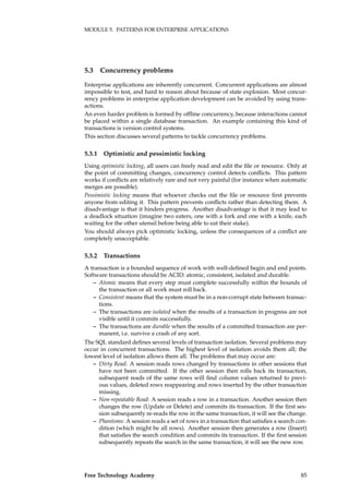 MODULE 5. PATTERNS FOR ENTERPRISE APPLICATIONS
5.3 Concurrency problems
Enterprise applications are inherently concurrent. Concurrent applications are almost
impossible to test, and hard to reason about because of state explosion. Most concur-
rency problems in enterprise application development can be avoided by using trans-
actions.
An even harder problem is formed by ofﬂine concurrency, because interactions cannot
be placed within a single database transaction. An example containing this kind of
transactions is version control systems.
This section discusses several patterns to tackle concurrency problems.
5.3.1 Optimistic and pessimistic locking
Using optimistic locking, all users can freely read and edit the ﬁle or resource. Only at
the point of committing changes, concurrency control detects conﬂicts. This pattern
works if conﬂicts are relatively rare and not very painful (for instance when automatic
merges are possible).
Pessimistic locking means that whoever checks out the ﬁle or resource ﬁrst prevents
anyone from editing it. This pattern prevents conﬂicts rather than detecting them. A
disadvantage is that it hinders progress. Another disadvantage is that it may lead to
a deadlock situation (imagine two eaters, one with a fork and one with a knife, each
waiting for the other utensil before being able to eat their stake).
You should always pick optimistic locking, unless the consequences of a conﬂict are
completely unacceptable.
5.3.2 Transactions
A transaction is a bounded sequence of work with well-deﬁned begin and end points.
Software transactions should be ACID: atomic, consistent, isolated and durable.
– Atomic means that every step must complete successfully within the bounds of
the transaction or all work must roll back.
– Consistent means that the system must be in a non-corrupt state between transac-
tions.
– The transactions are isolated when the results of a transaction in progress are not
visible until it commits successfully.
– The transactions are durable when the results of a committed transaction are per-
manent, i.e. survive a crash of any sort.
The SQL standard deﬁnes several levels of transaction isolation. Several problems may
occur in concurrent transactions. The highest level of isolation avoids them all; the
lowest level of isolation allows them all. The problems that may occur are:
– Dirty Read: A session reads rows changed by transactions in other sessions that
have not been committed. If the other session then rolls back its transaction,
subsequent reads of the same rows will ﬁnd column values returned to previ-
ous values, deleted rows reappearing and rows inserted by the other transaction
missing.
– Non-repeatable Read: A session reads a row in a transaction. Another session then
changes the row (Update or Delete) and commits its transaction. If the ﬁrst ses-
sion subsequently re-reads the row in the same transaction, it will see the change.
– Phantoms: A session reads a set of rows in a transaction that satisﬁes a search con-
dition (which might be all rows). Another session then generates a row (Insert)
that satisﬁes the search condition and commits its transaction. If the ﬁrst session
subsequently repeats the search in the same transaction, it will see the new row.
Free Technology Academy 85
 