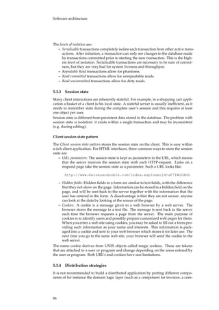 Software architecture
The levels of isolation are:
– Serializable transactions completely isolate each transaction from other active trans-
actions. After initiation, a transaction can only see changes to the database made
by transactions committed prior to starting the new transaction. This is the high-
est level of isolation. Serializable transactions are necessary to be sure of correct-
ness, but they are very bad for system liveness and throughput.
– Repeatable Read transactions allow for phantoms.
– Read committed transactions allow for unrepeatable reads.
– Read uncommitted transactions allow for dirty reads.
5.3.3 Session state
Many client interactions are inherently stateful. For example, in a shopping cart appli-
cation a basket of a client is his local state. A stateful server is usually inefﬁcient, as it
needs to remember state during the complete user’s session and this requires at least
one object per user.
Session state is different from persistent data stored in the database. The problem with
session state is isolation: it exists within a single transaction and may be inconsistent
(e.g. during editing).
Client session state pattern
The Client session state pattern stores the session state on the client. This is easy within
a rich client application. For HTML interfaces, three common ways to store the session
state are:
– URL parameters: The session state is kept as parameters in the URL, which means
that the server receives the session state with each HTTP-request. Links on a
respond page take the session state as a parameter. Such a URL looks like:
http://www.barnesandnoble.com/index.asp?userid=uF7IWlCAnh
– Hidden ﬁelds: Hidden ﬁelds in a form are similar to text ﬁelds, with the difference
that they not show on the page. Information can be stored in a hidden ﬁeld on the
page, and will be sent back to the server together with the information that the
user has entered in the form. A disadvantage is that they are not secure: anyone
can look at the data by looking at the source of the page.
– Cookies: A cookie is a message given to a web browser by a web server. The
browser stores the message in a text ﬁle. The message is sent back to the server
each time the browser requests a page from the server. The main purpose of
cookies is to identify users and possibly prepare customized web pages for them.
When you enter a web site using cookies, you may be asked to ﬁll out a form pro-
viding such information as your name and interests. This information is pack-
aged into a cookie and sent to your web browser which stores it for later use. The
next time you go to the same web site, your browser will send the cookie to the
web server.
The name cookie derives from UNIX objects called magic cookies. These are tokens
that are attached to a user or program and change depending on the areas entered by
the user or program. Both URL’s and cookies have size limitations.
5.3.4 Distribution strategies
It is not recommended to build a distributed application by putting different compo-
nents of for instance the domain logic layer (such as a component for invoices, a com-
86
 