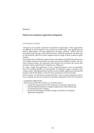 Module 6
Patterns for enterprise application integration
I N T R O D U C T I O N
Enterprises are typically comprised of hundreds of applications. Those applications
are different in several respects: some of them are custom built, some applications are
built by third parties, and some applications are legacy software: software that has
been built a long time ago, which functions and is vital to the enterprise, but often runs
on old hardware while few system engineers know enough of those systems to apply
changes.
Those applications of different origin should work together to fulﬁll the business needs:
even simple customer transactions can easily span several different systems: the cus-
tomer relations system, the application that monitors the inventory, the system that
processes orders, applications for shipping, tax, billing, etc.
To create a single, big application to run a complete business is next to impossible.
Even if it would be possible, it is not desirable: it is difﬁcult to apply a change in such
a huge system. Spreading business function across multiple applications provides the
business with the ﬂexibility to select the ‘best’ package for each functionality.
In this module, we will discuss concepts that play a role in system integration such as
loose coupling, and discuss solutions for enterprise integration in the form of patterns.
LEARNING OBJECTIVES
After having studied this module you should be able to:
– explain the requirements for the integration of enterprise applications,
– describe different patterns to integrate applications while introducing
or maintaining loose coupling,
– discuss the advantages and disadvantages of patterns for enterprise
application integration.
88
 