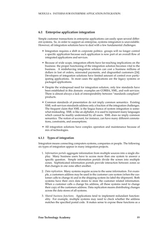 MODULE 6. PATTERNS FOR ENTERPRISE APPLICATION INTEGRATION
6.1 Enterprise application integration
Simple customer transactions in enterprise applications can easily span several differ-
ent systems. So, in order to support an enterprise, systems integration is unavoidable.
However, all integration solutions have to deal with a few fundamental challenges:
• Integration requires a shift in corporate politics: groups will no longer control
a speciﬁc application because each application is now part of an overall ﬂow of
integrated applications and services.
• Because of wide scope, integration efforts have far-reaching implications on the
business: the proper functioning of the integration solution becomes vital to the
business. A misbehaving integration solution can cost a business millions of
dollars in lost of orders, misrouted payments, and disgruntled customers [24].
Developers of integration solutions have limited amount of control over partic-
ipating applications. In most cases the applications are the legacy systems or
packaged applications.
• Despite the widespread need for integration solution, only few standards have
been established in this domain: examples are CORBA, XML, and web services.
There is almost always a lack of interoperability between “standards compliant”
products.
• Common standards of presentation do not imply common semantics. Existing
XML web services standards address only a fraction of the integration challenges.
The frequent claim that XML is the lingua franca of system integration is some-
what misleading. XML is like an alphabet, it is used to represent many languages
which cannot be readily understood by all users. XML does no imply common
semantics. The notion of account, for instance, can have many different connota-
tions, constraints, and assumptions.
• All integration solutions have complex operation and maintenance because of
mix of technologies.
6.1.1 Types of integration
Integration means connecting computers systems, companies or people. The following
six types of integration appear in many integration projects.
1. Information portals aggregate information from multiple sources into a single dis-
play. Many business users have to access more than one system to answer a
speciﬁc question. Simple information portals divide the screen into multiple
zones. Sophisticated information portals provide interaction between zones so
that changes in one zone affect another.
2. Data replication. Many systems require access to the same information. For exam-
ple, a customers address may be used in the customer care system (when the cus-
tomer calls to change it) and in the shipping system (to label the shipment). Both
systems have their own data stores to store the customer related information.
When a customer calls a change his address, all these systems need to change
their copy of the customers address. Data replication means distributing changes
across the data stores of all systems.
3. Shared business functions. Applications tend to implement redundant function-
ality. For example, multiple systems may need to check whether the address
matches the speciﬁed postal code. It makes sense to expose these functions as a
Free Technology Academy 89
 