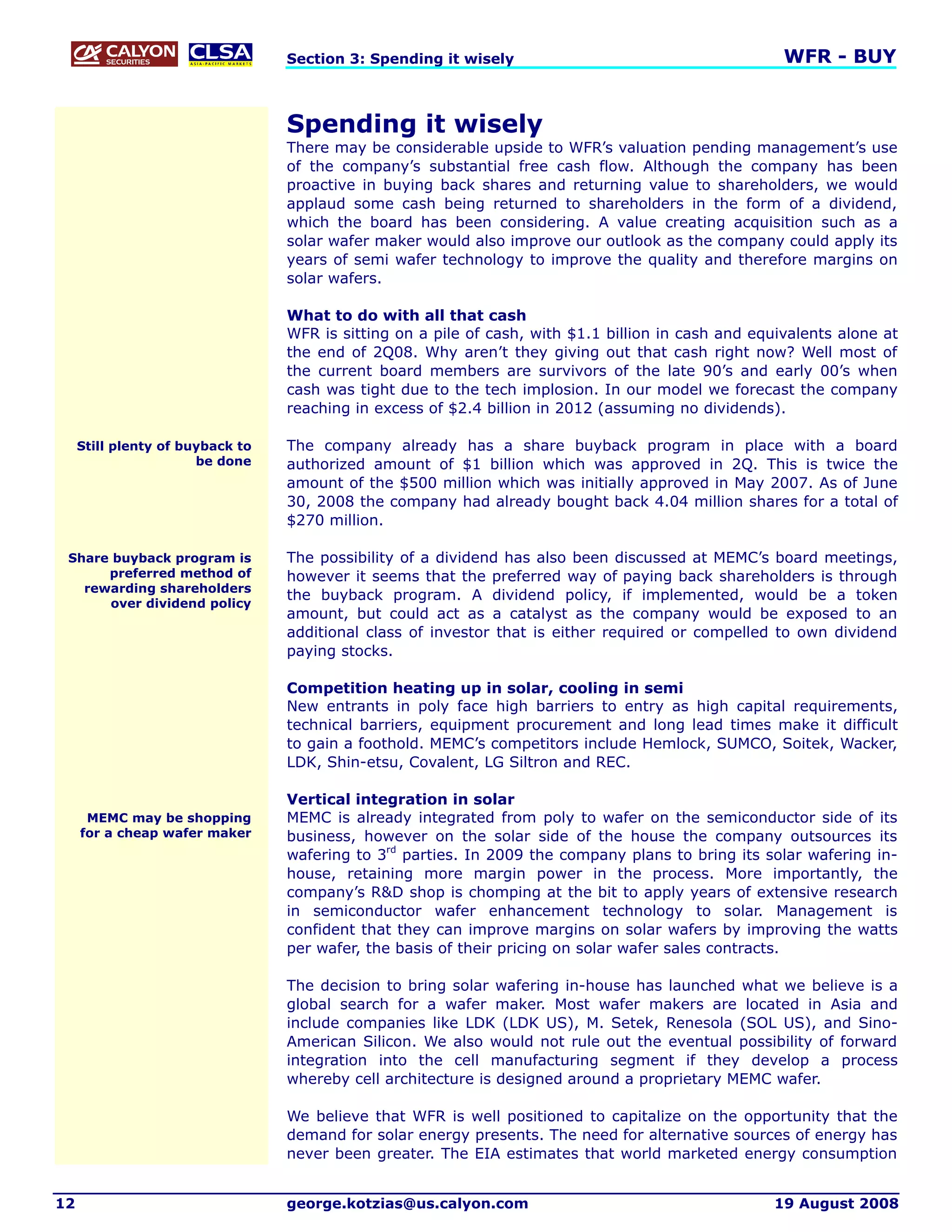 Section 3: Spending it wisely                                       WFR - BUY


                                  Spending it wisely
                                  There may be considerable upside to WFR’s valuation pending management’s use
                                  of the company’s substantial free cash flow. Although the company has been
                                  proactive in buying back shares and returning value to shareholders, we would
                                  applaud some cash being returned to shareholders in the form of a dividend,
                                  which the board has been considering. A value creating acquisition such as a
                                  solar wafer maker would also improve our outlook as the company could apply its
                                  years of semi wafer technology to improve the quality and therefore margins on
                                  solar wafers.

                                  What to do with all that cash
                                  WFR is sitting on a pile of cash, with $1.1 billion in cash and equivalents alone at
                                  the end of 2Q08. Why aren’t they giving out that cash right now? Well most of
                                  the current board members are survivors of the late 90’s and early 00’s when
                                  cash was tight due to the tech implosion. In our model we forecast the company
                                  reaching in excess of $2.4 billion in 2012 (assuming no dividends).

     Still plenty of buyback to   The company already has a share buyback program in place with a board
                       be done    authorized amount of $1 billion which was approved in 2Q. This is twice the
                                  amount of the $500 million which was initially approved in May 2007. As of June
                                  30, 2008 the company had already bought back 4.04 million shares for a total of
                                  $270 million.

 Share buyback program is         The possibility of a dividend has also been discussed at MEMC’s board meetings,
      preferred method of         however it seems that the preferred way of paying back shareholders is through
   rewarding shareholders
                                  the buyback program. A dividend policy, if implemented, would be a token
      over dividend policy
                                  amount, but could act as a catalyst as the company would be exposed to an
                                  additional class of investor that is either required or compelled to own dividend
                                  paying stocks.

                                  Competition heating up in solar, cooling in semi
                                  New entrants in poly face high barriers to entry as high capital requirements,
                                  technical barriers, equipment procurement and long lead times make it difficult
                                  to gain a foothold. MEMC’s competitors include Hemlock, SUMCO, Soitek, Wacker,
                                  LDK, Shin-etsu, Covalent, LG Siltron and REC.

                                  Vertical integration in solar
      MEMC may be shopping        MEMC is already integrated from poly to wafer on the semiconductor side of its
     for a cheap wafer maker      business, however on the solar side of the house the company outsources its
                                  wafering to 3rd parties. In 2009 the company plans to bring its solar wafering in-
                                  house, retaining more margin power in the process. More importantly, the
                                  company’s R&D shop is chomping at the bit to apply years of extensive research
                                  in semiconductor wafer enhancement technology to solar. Management is
                                  confident that they can improve margins on solar wafers by improving the watts
                                  per wafer, the basis of their pricing on solar wafer sales contracts.

                                  The decision to bring solar wafering in-house has launched what we believe is a
                                  global search for a wafer maker. Most wafer makers are located in Asia and
                                  include companies like LDK (LDK US), M. Setek, Renesola (SOL US), and Sino-
                                  American Silicon. We also would not rule out the eventual possibility of forward
                                  integration into the cell manufacturing segment if they develop a process
                                  whereby cell architecture is designed around a proprietary MEMC wafer.

                                  We believe that WFR is well positioned to capitalize on the opportunity that the
                                  demand for solar energy presents. The need for alternative sources of energy has
                                  never been greater. The EIA estimates that world marketed energy consumption


12                                george.kotzias@us.calyon.com                                      19 August 2008
 