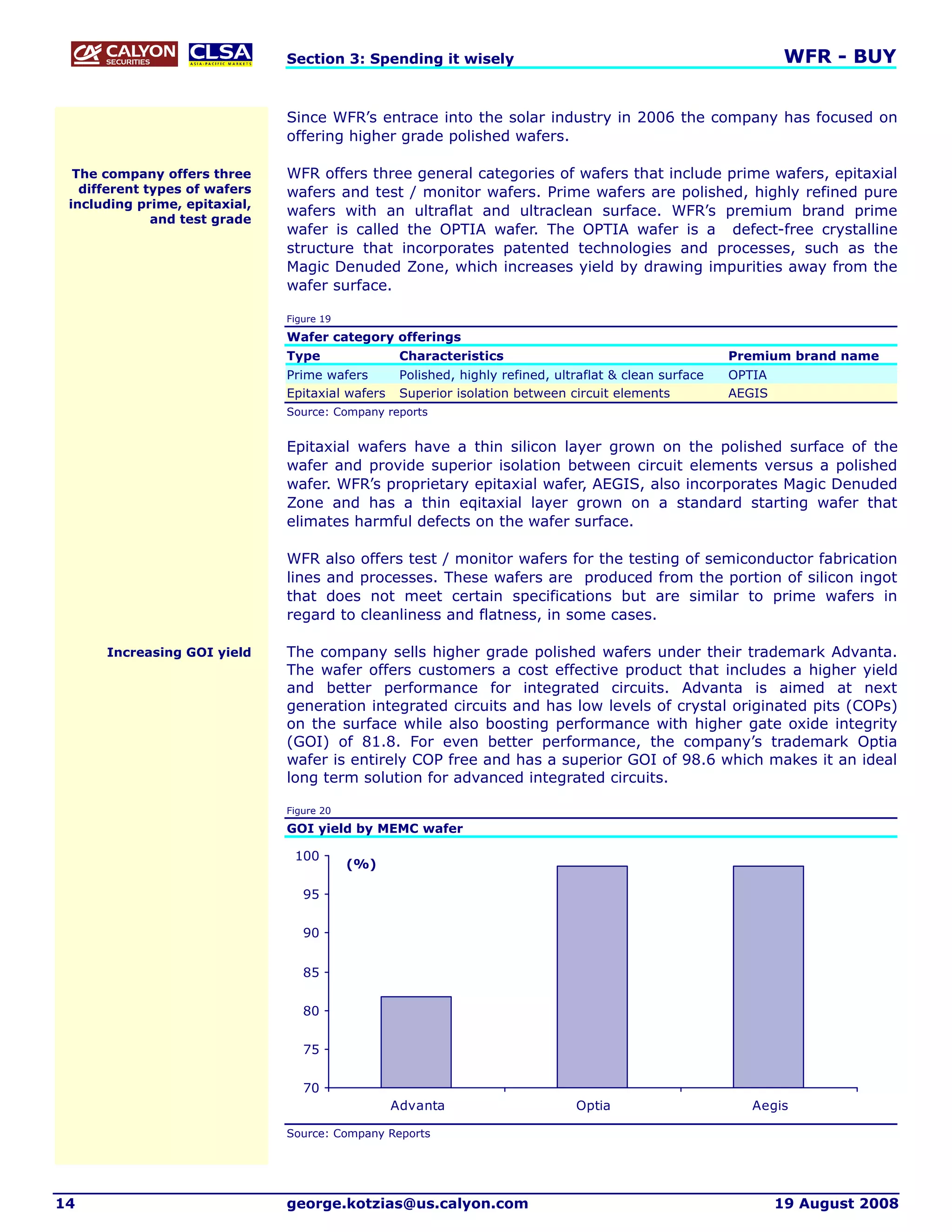 Section 3: Spending it wisely                                                      WFR - BUY


                               Since WFR’s entrace into the solar industry in 2006 the company has focused on
                               offering higher grade polished wafers.

  The company offers three     WFR offers three general categories of wafers that include prime wafers, epitaxial
   different types of wafers   wafers and test / monitor wafers. Prime wafers are polished, highly refined pure
 including prime, epitaxial,
                               wafers with an ultraflat and ultraclean surface. WFR’s premium brand prime
              and test grade
                               wafer is called the OPTIA wafer. The OPTIA wafer is a defect-free crystalline
                               structure that incorporates patented technologies and processes, such as the
                               Magic Denuded Zone, which increases yield by drawing impurities away from the
                               wafer surface.

                               Figure 19

                               Wafer category offerings
                               Type                Characteristics                                       Premium brand name
                               Prime wafers        Polished, highly refined, ultraflat & clean surface   OPTIA
                               Epitaxial wafers    Superior isolation between circuit elements           AEGIS
                               Source: Company reports


                               Epitaxial wafers have a thin silicon layer grown on the polished surface of the
                               wafer and provide superior isolation between circuit elements versus a polished
                               wafer. WFR’s proprietary epitaxial wafer, AEGIS, also incorporates Magic Denuded
                               Zone and has a thin eqitaxial layer grown on a standard starting wafer that
                               elimates harmful defects on the wafer surface.

                               WFR also offers test / monitor wafers for the testing of semiconductor fabrication
                               lines and processes. These wafers are produced from the portion of silicon ingot
                               that does not meet certain specifications but are similar to prime wafers in
                               regard to cleanliness and flatness, in some cases.

      Increasing GOI yield     The company sells higher grade polished wafers under their trademark Advanta.
                               The wafer offers customers a cost effective product that includes a higher yield
                               and better performance for integrated circuits. Advanta is aimed at next
                               generation integrated circuits and has low levels of crystal originated pits (COPs)
                               on the surface while also boosting performance with higher gate oxide integrity
                               (GOI) of 81.8. For even better performance, the company’s trademark Optia
                               wafer is entirely COP free and has a superior GOI of 98.6 which makes it an ideal
                               long term solution for advanced integrated circuits.

                               Figure 20

                               GOI yield by MEMC wafer

                                100
                                           (%)

                                  95

                                  90


                                  85

                                  80


                                  75

                                  70
                                                  Advanta                       Optia                       Aegis

                               Source: Company Reports




14                             george.kotzias@us.calyon.com                                                      19 August 2008
 