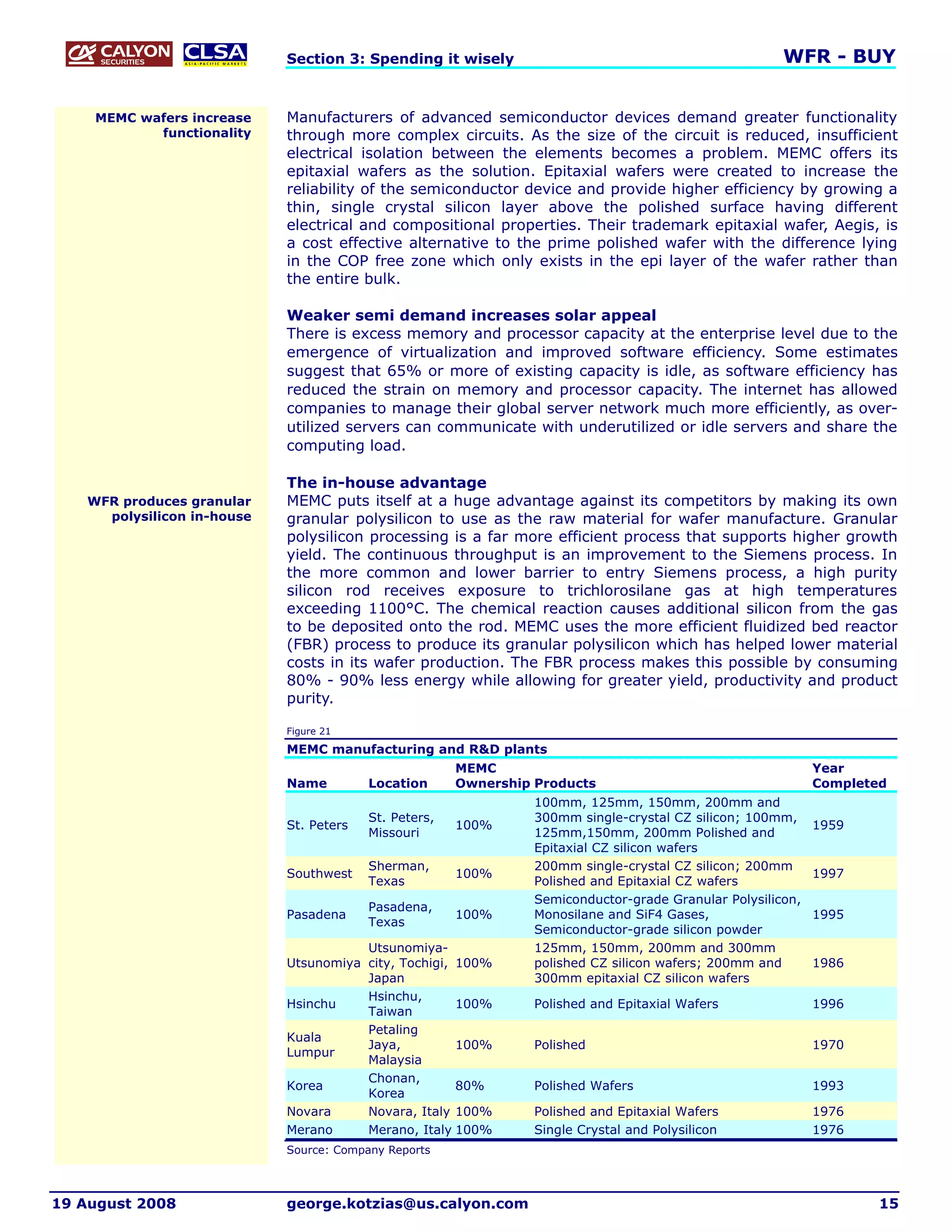 Section 3: Spending it wisely                                              WFR - BUY


     MEMC wafers increase    Manufacturers of advanced semiconductor devices demand greater functionality
            functionality    through more complex circuits. As the size of the circuit is reduced, insufficient
                             electrical isolation between the elements becomes a problem. MEMC offers its
                             epitaxial wafers as the solution. Epitaxial wafers were created to increase the
                             reliability of the semiconductor device and provide higher efficiency by growing a
                             thin, single crystal silicon layer above the polished surface having different
                             electrical and compositional properties. Their trademark epitaxial wafer, Aegis, is
                             a cost effective alternative to the prime polished wafer with the difference lying
                             in the COP free zone which only exists in the epi layer of the wafer rather than
                             the entire bulk.

                             Weaker semi demand increases solar appeal
                             There is excess memory and processor capacity at the enterprise level due to the
                             emergence of virtualization and improved software efficiency. Some estimates
                             suggest that 65% or more of existing capacity is idle, as software efficiency has
                             reduced the strain on memory and processor capacity. The internet has allowed
                             companies to manage their global server network much more efficiently, as over-
                             utilized servers can communicate with underutilized or idle servers and share the
                             computing load.

                             The in-house advantage
    WFR produces granular    MEMC puts itself at a huge advantage against its competitors by making its own
      polysilicon in-house   granular polysilicon to use as the raw material for wafer manufacture. Granular
                             polysilicon processing is a far more efficient process that supports higher growth
                             yield. The continuous throughput is an improvement to the Siemens process. In
                             the more common and lower barrier to entry Siemens process, a high purity
                             silicon rod receives exposure to trichlorosilane gas at high temperatures
                             exceeding 1100°C. The chemical reaction causes additional silicon from the gas
                             to be deposited onto the rod. MEMC uses the more efficient fluidized bed reactor
                             (FBR) process to produce its granular polysilicon which has helped lower material
                             costs in its wafer production. The FBR process makes this possible by consuming
                             80% - 90% less energy while allowing for greater yield, productivity and product
                             purity.

                             Figure 21

                             MEMC manufacturing and R&D plants
                                                        MEMC                                                  Year
                             Name         Location      Ownership Products                                    Completed
                                                                  100mm, 125mm, 150mm, 200mm and
                                          St. Peters,             300mm single-crystal CZ silicon; 100mm,
                             St. Peters                 100%                                                  1959
                                          Missouri                125mm,150mm, 200mm Polished and
                                                                  Epitaxial CZ silicon wafers
                                          Sherman,                200mm single-crystal CZ silicon; 200mm
                             Southwest                  100%                                                  1997
                                          Texas                   Polished and Epitaxial CZ wafers
                                                                  Semiconductor-grade Granular Polysilicon,
                                          Pasadena,
                             Pasadena                   100%      Monosilane and SiF4 Gases,                  1995
                                          Texas
                                                                  Semiconductor-grade silicon powder
                                        Utsunomiya-               125mm, 150mm, 200mm and 300mm
                             Utsunomiya city, Tochigi, 100%       polished CZ silicon wafers; 200mm and       1986
                                        Japan                     300mm epitaxial CZ silicon wafers
                                        Hsinchu,
                             Hsinchu                   100%       Polished and Epitaxial Wafers               1996
                                        Taiwan
                                        Petaling
                             Kuala
                                        Jaya,          100%       Polished                                    1970
                             Lumpur
                                        Malaysia
                                        Chonan,
                             Korea                     80%        Polished Wafers                             1993
                                        Korea
                             Novara     Novara, Italy 100%        Polished and Epitaxial Wafers               1976
                             Merano     Merano, Italy 100%        Single Crystal and Polysilicon              1976
                             Source: Company Reports



19 August 2008               george.kotzias@us.calyon.com                                                             15
 