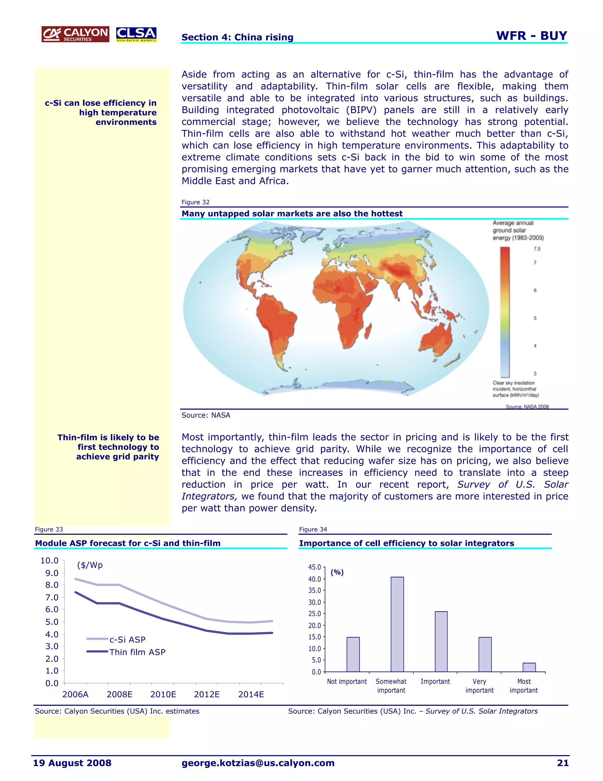Section 4: China rising                                                                 WFR - BUY


                                         Aside from acting as an alternative for c-Si, thin-film has the advantage of
                                         versatility and adaptability. Thin-film solar cells are flexible, making them
   c-Si can lose efficiency in
                                         versatile and able to be integrated into various structures, such as buildings.
           high temperature              Building integrated photovoltaic (BIPV) panels are still in a relatively early
               environments              commercial stage; however, we believe the technology has strong potential.
                                         Thin-film cells are also able to withstand hot weather much better than c-Si,
                                         which can lose efficiency in high temperature environments. This adaptability to
                                         extreme climate conditions sets c-Si back in the bid to win some of the most
                                         promising emerging markets that have yet to garner much attention, such as the
                                         Middle East and Africa.

                                         Figure 32

                                         Many untapped solar markets are also the hottest




                                         Source: NASA


       Thin-film is likely to be         Most importantly, thin-film leads the sector in pricing and is likely to be the first
           first technology to           technology to achieve grid parity. While we recognize the importance of cell
           achieve grid parity
                                         efficiency and the effect that reducing wafer size has on pricing, we also believe
                                         that in the end these increases in efficiency need to translate into a steep
                                         reduction in price per watt. In our recent report, Survey of U.S. Solar
                                         Integrators, we found that the majority of customers are more interested in price
                                         per watt than power density.

Figure 33                                                          Figure 34

Module ASP forecast for c-Si and thin-film                         Importance of cell efficiency to solar integrators

 10.0
            ($/Wp                                                    45.0
   9.0                                                                         (%)
                                                                     40.0
   8.0
                                                                     35.0
   7.0
                                                                     30.0
   6.0                                                               25.0
   5.0                                                               20.0
   4.0                                                               15.0
                    c-Si ASP
   3.0                                                               10.0
                    Thin film ASP
   2.0                                                                 5.0
   1.0                                                                 0.0
   0.0                                                                       Not important   Somewhat    Important     Very         Most
                                                                                             important               important    important
         2006A      2008E       2010E       2012E       2014E

Source: Calyon Securities (USA) Inc. estimates                  Source: Calyon Securities (USA) Inc. – Survey of U.S. Solar Integrators




19 August 2008                           george.kotzias@us.calyon.com                                                                         21
 