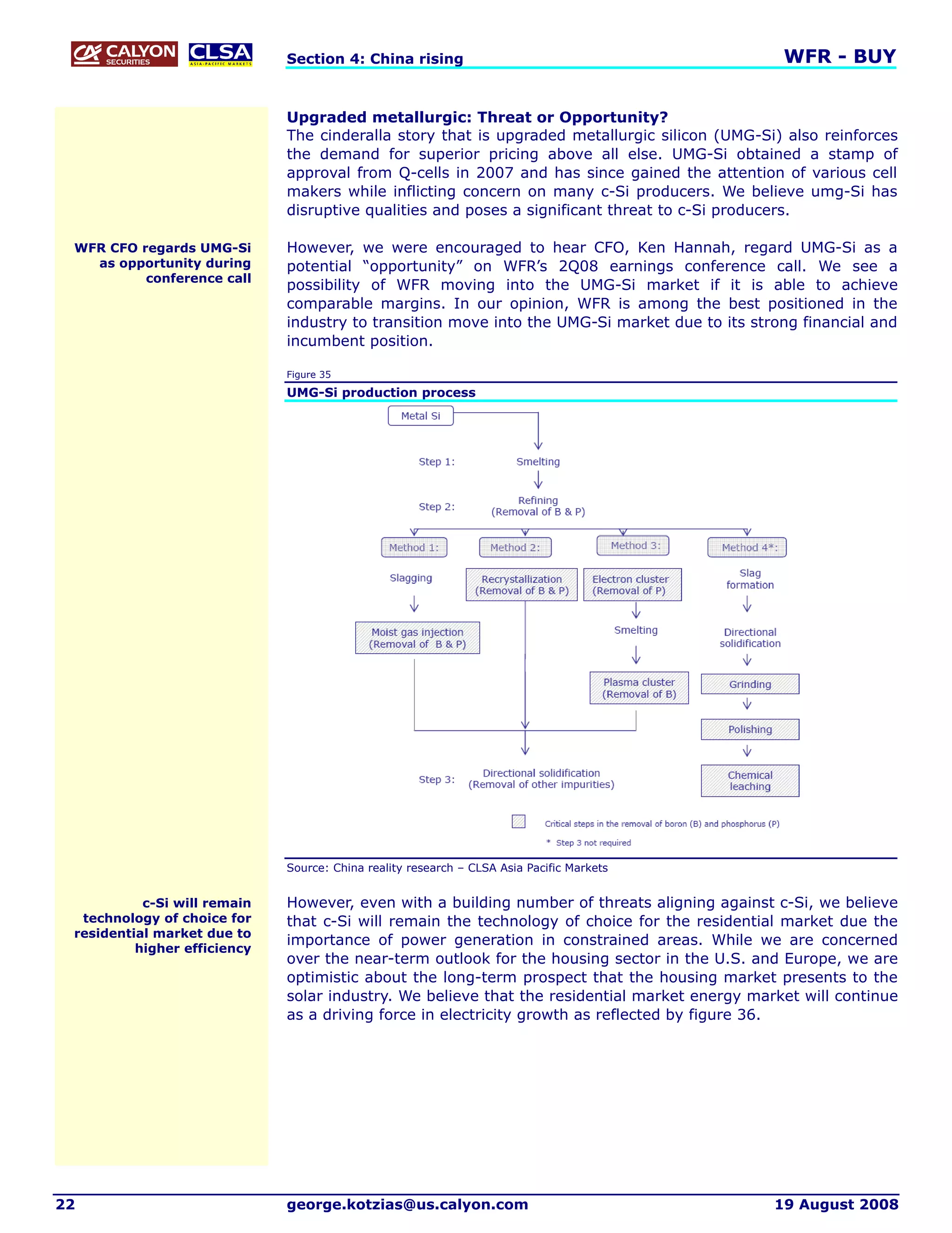 Section 4: China rising                                           WFR - BUY


                              Upgraded metallurgic: Threat or Opportunity?
                              The cinderalla story that is upgraded metallurgic silicon (UMG-Si) also reinforces
                              the demand for superior pricing above all else. UMG-Si obtained a stamp of
                              approval from Q-cells in 2007 and has since gained the attention of various cell
                              makers while inflicting concern on many c-Si producers. We believe umg-Si has
                              disruptive qualities and poses a significant threat to c-Si producers.

 WFR CFO regards UMG-Si       However, we were encouraged to hear CFO, Ken Hannah, regard UMG-Si as a
   as opportunity during      potential “opportunity” on WFR’s 2Q08 earnings conference call. We see a
          conference call
                              possibility of WFR moving into the UMG-Si market if it is able to achieve
                              comparable margins. In our opinion, WFR is among the best positioned in the
                              industry to transition move into the UMG-Si market due to its strong financial and
                              incumbent position.

                              Figure 35

                              UMG-Si production process




                              Source: China reality research – CLSA Asia Pacific Markets


           c-Si will remain   However, even with a building number of threats aligning against c-Si, we believe
  technology of choice for    that c-Si will remain the technology of choice for the residential market due the
 residential market due to
                              importance of power generation in constrained areas. While we are concerned
          higher efficiency
                              over the near-term outlook for the housing sector in the U.S. and Europe, we are
                              optimistic about the long-term prospect that the housing market presents to the
                              solar industry. We believe that the residential market energy market will continue
                              as a driving force in electricity growth as reflected by figure 36.




22                            george.kotzias@us.calyon.com                                     19 August 2008
 