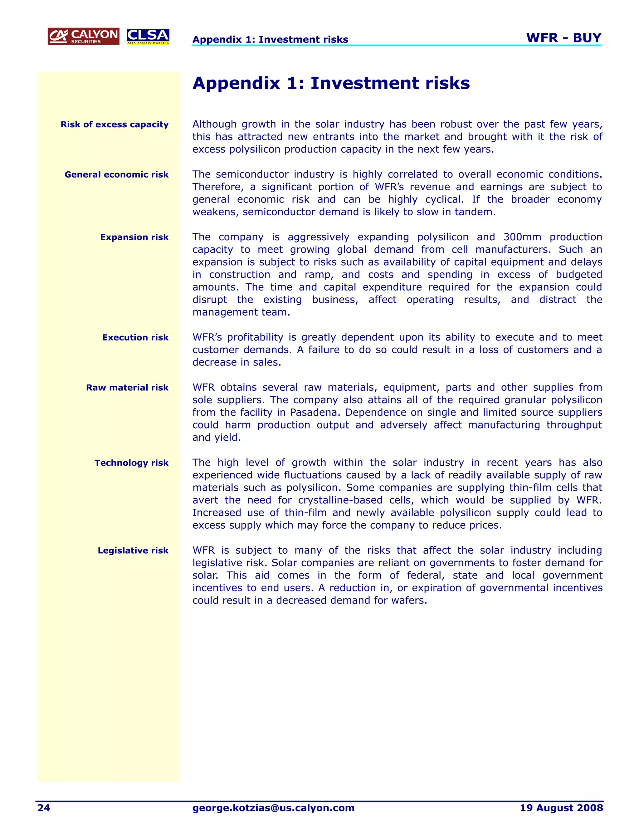 Appendix 1: Investment risks                                      WFR - BUY


                               Appendix 1: Investment risks

     Risk of excess capacity   Although growth in the solar industry has been robust over the past few years,
                               this has attracted new entrants into the market and brought with it the risk of
                               excess polysilicon production capacity in the next few years.

     General economic risk     The semiconductor industry is highly correlated to overall economic conditions.
                               Therefore, a significant portion of WFR’s revenue and earnings are subject to
                               general economic risk and can be highly cyclical. If the broader economy
                               weakens, semiconductor demand is likely to slow in tandem.

             Expansion risk    The company is aggressively expanding polysilicon and 300mm production
                               capacity to meet growing global demand from cell manufacturers. Such an
                               expansion is subject to risks such as availability of capital equipment and delays
                               in construction and ramp, and costs and spending in excess of budgeted
                               amounts. The time and capital expenditure required for the expansion could
                               disrupt the existing business, affect operating results, and distract the
                               management team.

             Execution risk    WFR’s profitability is greatly dependent upon its ability to execute and to meet
                               customer demands. A failure to do so could result in a loss of customers and a
                               decrease in sales.

          Raw material risk    WFR obtains several raw materials, equipment, parts and other supplies from
                               sole suppliers. The company also attains all of the required granular polysilicon
                               from the facility in Pasadena. Dependence on single and limited source suppliers
                               could harm production output and adversely affect manufacturing throughput
                               and yield.

            Technology risk    The high level of growth within the solar industry in recent years has also
                               experienced wide fluctuations caused by a lack of readily available supply of raw
                               materials such as polysilicon. Some companies are supplying thin-film cells that
                               avert the need for crystalline-based cells, which would be supplied by WFR.
                               Increased use of thin-film and newly available polysilicon supply could lead to
                               excess supply which may force the company to reduce prices.

            Legislative risk   WFR is subject to many of the risks that affect the solar industry including
                               legislative risk. Solar companies are reliant on governments to foster demand for
                               solar. This aid comes in the form of federal, state and local government
                               incentives to end users. A reduction in, or expiration of governmental incentives
                               could result in a decreased demand for wafers.




24                             george.kotzias@us.calyon.com                                     19 August 2008
 