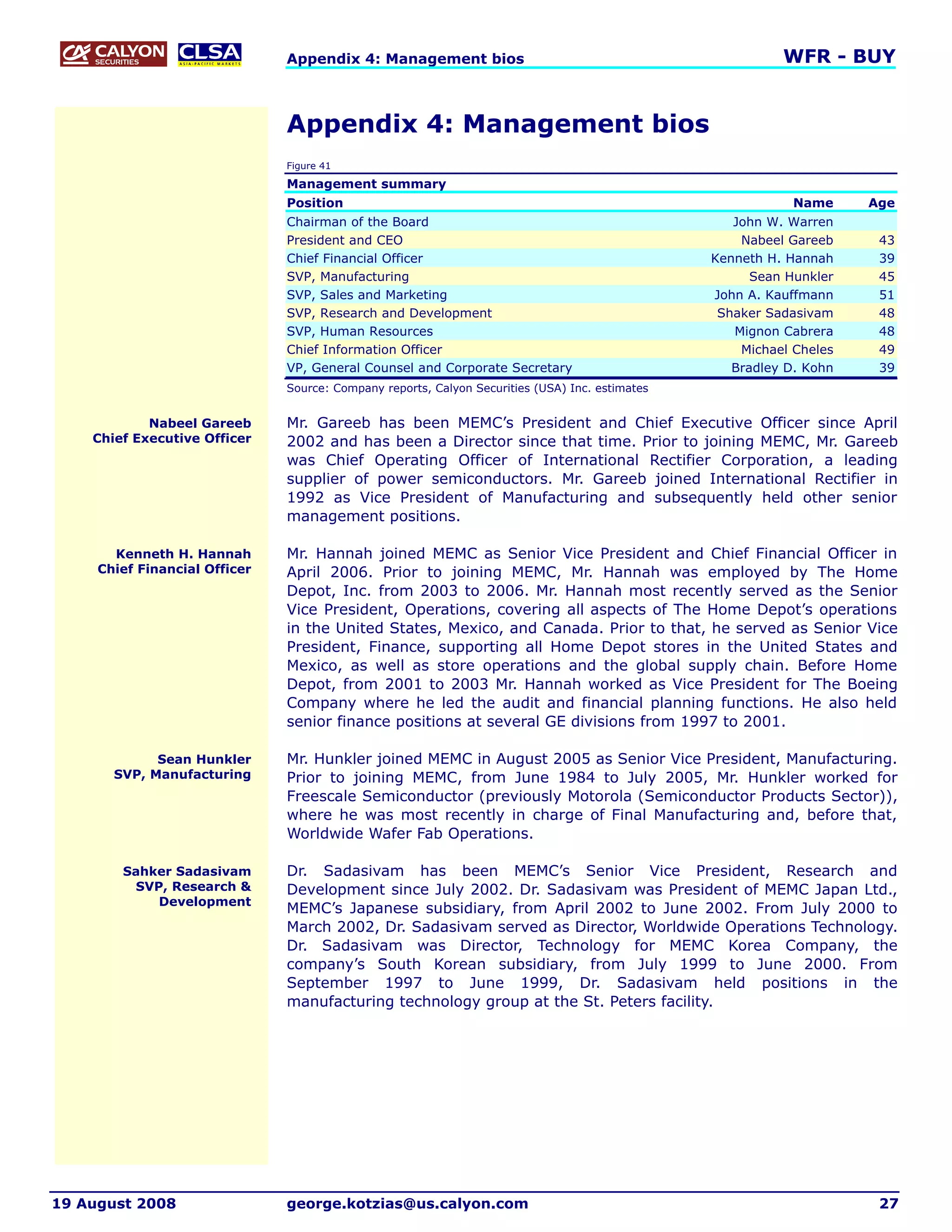 Appendix 4: Management bios                                                 WFR - BUY


                               Appendix 4: Management bios
                               Figure 41

                               Management summary
                               Position                                                                      Name     Age
                               Chairman of the Board                                                John W. Warren
                               President and CEO                                                     Nabeel Gareeb     43
                               Chief Financial Officer                                           Kenneth H. Hannah     39
                               SVP, Manufacturing                                                      Sean Hunkler    45
                               SVP, Sales and Marketing                                          John A. Kauffmann     51
                               SVP, Research and Development                                      Shaker Sadasivam     48
                               SVP, Human Resources                                                 Mignon Cabrera     48
                               Chief Information Officer                                             Michael Cheles    49
                               VP, General Counsel and Corporate Secretary                          Bradley D. Kohn    39
                               Source: Company reports, Calyon Securities (USA) Inc. estimates


            Nabeel Gareeb      Mr. Gareeb has been MEMC’s President and Chief Executive Officer since April
    Chief Executive Officer    2002 and has been a Director since that time. Prior to joining MEMC, Mr. Gareeb
                               was Chief Operating Officer of International Rectifier Corporation, a leading
                               supplier of power semiconductors. Mr. Gareeb joined International Rectifier in
                               1992 as Vice President of Manufacturing and subsequently held other senior
                               management positions.

       Kenneth H. Hannah       Mr. Hannah joined MEMC as Senior Vice President and Chief Financial Officer in
     Chief Financial Officer   April 2006. Prior to joining MEMC, Mr. Hannah was employed by The Home
                               Depot, Inc. from 2003 to 2006. Mr. Hannah most recently served as the Senior
                               Vice President, Operations, covering all aspects of The Home Depot’s operations
                               in the United States, Mexico, and Canada. Prior to that, he served as Senior Vice
                               President, Finance, supporting all Home Depot stores in the United States and
                               Mexico, as well as store operations and the global supply chain. Before Home
                               Depot, from 2001 to 2003 Mr. Hannah worked as Vice President for The Boeing
                               Company where he led the audit and financial planning functions. He also held
                               senior finance positions at several GE divisions from 1997 to 2001.

             Sean Hunkler      Mr. Hunkler joined MEMC in August 2005 as Senior Vice President, Manufacturing.
       SVP, Manufacturing      Prior to joining MEMC, from June 1984 to July 2005, Mr. Hunkler worked for
                               Freescale Semiconductor (previously Motorola (Semiconductor Products Sector)),
                               where he was most recently in charge of Final Manufacturing and, before that,
                               Worldwide Wafer Fab Operations.

        Sahker Sadasivam       Dr. Sadasivam has been MEMC’s Senior Vice President, Research and
         SVP, Research &       Development since July 2002. Dr. Sadasivam was President of MEMC Japan Ltd.,
            Development
                               MEMC’s Japanese subsidiary, from April 2002 to June 2002. From July 2000 to
                               March 2002, Dr. Sadasivam served as Director, Worldwide Operations Technology.
                               Dr. Sadasivam was Director, Technology for MEMC Korea Company, the
                               company’s South Korean subsidiary, from July 1999 to June 2000. From
                               September 1997 to June 1999, Dr. Sadasivam held positions in the
                               manufacturing technology group at the St. Peters facility.




19 August 2008                 george.kotzias@us.calyon.com                                                            27
 