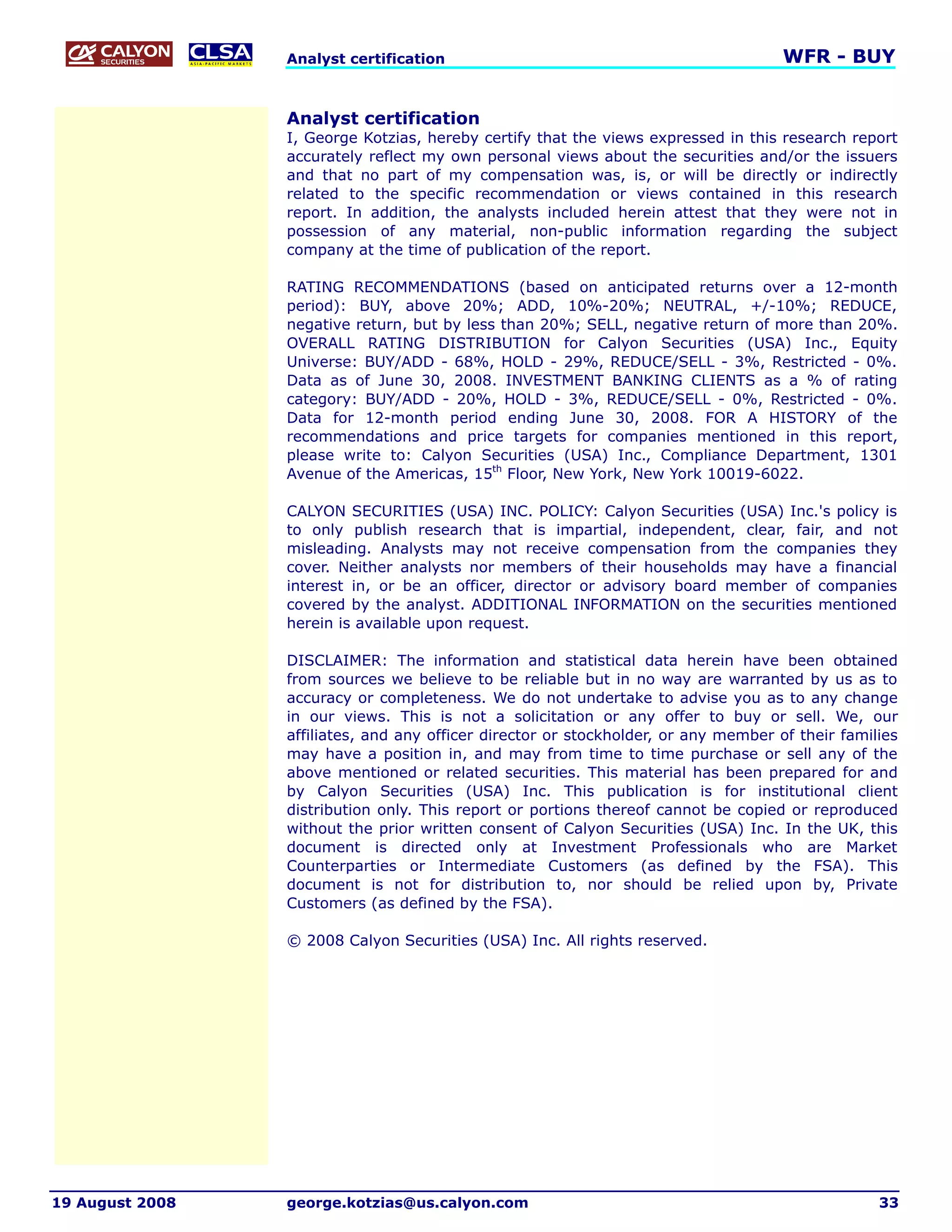 Analyst certification                                               WFR - BUY


                 Analyst certification
                 I, George Kotzias, hereby certify that the views expressed in this research report
                 accurately reflect my own personal views about the securities and/or the issuers
                 and that no part of my compensation was, is, or will be directly or indirectly
                 related to the specific recommendation or views contained in this research
                 report. In addition, the analysts included herein attest that they were not in
                 possession of any material, non-public information regarding the subject
                 company at the time of publication of the report.

                 RATING RECOMMENDATIONS (based on anticipated returns over a 12-month
                 period): BUY, above 20%; ADD, 10%-20%; NEUTRAL, +/-10%; REDUCE,
                 negative return, but by less than 20%; SELL, negative return of more than 20%.
                 OVERALL RATING DISTRIBUTION for Calyon Securities (USA) Inc., Equity
                 Universe: BUY/ADD - 68%, HOLD - 29%, REDUCE/SELL - 3%, Restricted - 0%.
                 Data as of June 30, 2008. INVESTMENT BANKING CLIENTS as a % of rating
                 category: BUY/ADD - 20%, HOLD - 3%, REDUCE/SELL - 0%, Restricted - 0%.
                 Data for 12-month period ending June 30, 2008. FOR A HISTORY of the
                 recommendations and price targets for companies mentioned in this report,
                 please write to: Calyon Securities (USA) Inc., Compliance Department, 1301
                 Avenue of the Americas, 15th Floor, New York, New York 10019-6022.

                 CALYON SECURITIES (USA) INC. POLICY: Calyon Securities (USA) Inc.'s policy is
                 to only publish research that is impartial, independent, clear, fair, and not
                 misleading. Analysts may not receive compensation from the companies they
                 cover. Neither analysts nor members of their households may have a financial
                 interest in, or be an officer, director or advisory board member of companies
                 covered by the analyst. ADDITIONAL INFORMATION on the securities mentioned
                 herein is available upon request.

                 DISCLAIMER: The information and statistical data herein have been obtained
                 from sources we believe to be reliable but in no way are warranted by us as to
                 accuracy or completeness. We do not undertake to advise you as to any change
                 in our views. This is not a solicitation or any offer to buy or sell. We, our
                 affiliates, and any officer director or stockholder, or any member of their families
                 may have a position in, and may from time to time purchase or sell any of the
                 above mentioned or related securities. This material has been prepared for and
                 by Calyon Securities (USA) Inc. This publication is for institutional client
                 distribution only. This report or portions thereof cannot be copied or reproduced
                 without the prior written consent of Calyon Securities (USA) Inc. In the UK, this
                 document is directed only at Investment Professionals who are Market
                 Counterparties or Intermediate Customers (as defined by the FSA). This
                 document is not for distribution to, nor should be relied upon by, Private
                 Customers (as defined by the FSA).

                 © 2008 Calyon Securities (USA) Inc. All rights reserved.




19 August 2008   george.kotzias@us.calyon.com                                                     33
 