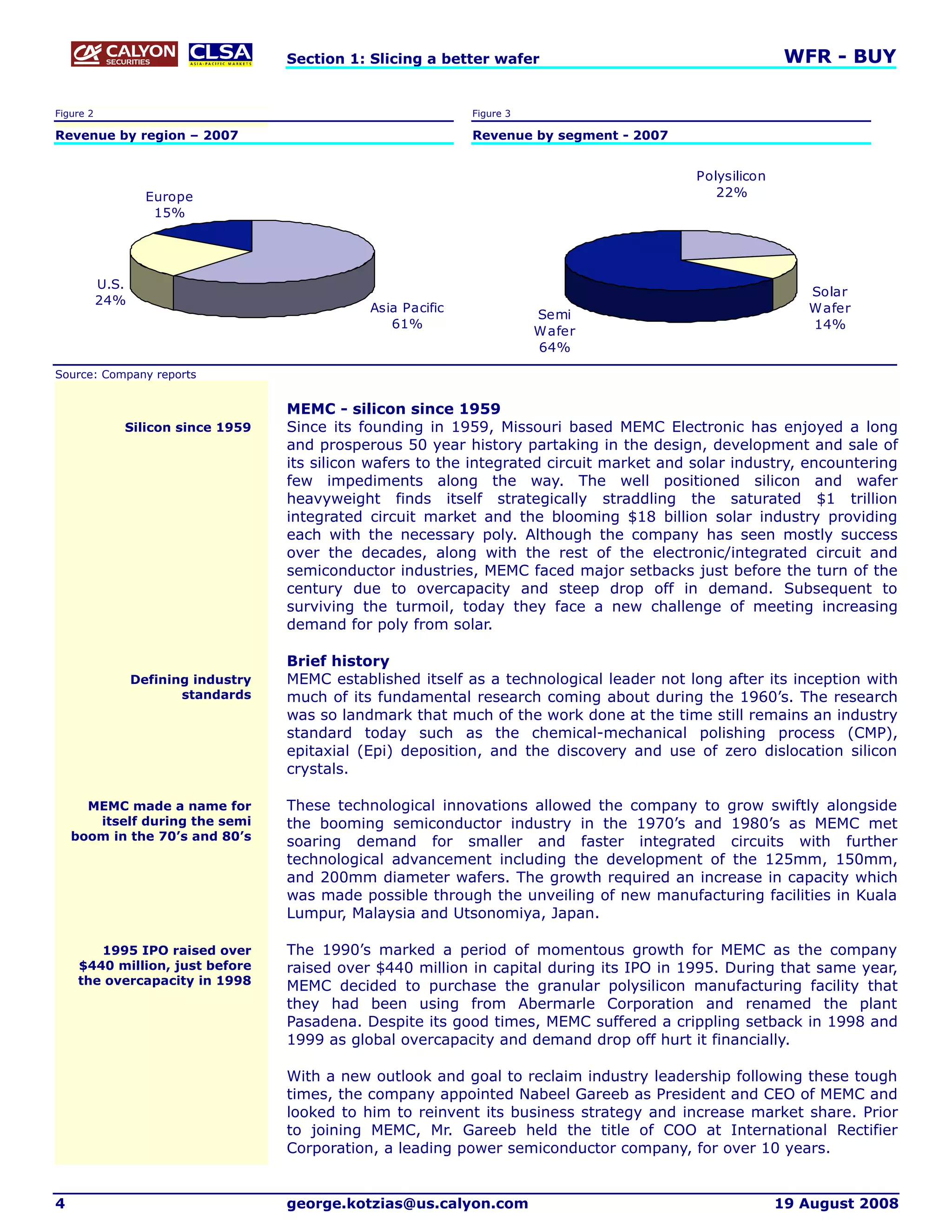 Section 1: Slicing a better wafer                                      WFR - BUY

Figure 2                                                        Figure 3

Revenue by region – 2007                                        Revenue by segment - 2007


                                                                                              Polysilicon
                    Europe                                                                       22%
                     15%




           U.S.
                                                                                                               Solar
           24%
                                                 Asia Pacific                                                  W afer
                                                                           Semi
                                                    61%                                                        14%
                                                                           Wafer
                                                                           64%

Source: Company reports


                                      MEMC - silicon since 1959
              Silicon since 1959      Since its founding in 1959, Missouri based MEMC Electronic has enjoyed a long
                                      and prosperous 50 year history partaking in the design, development and sale of
                                      its silicon wafers to the integrated circuit market and solar industry, encountering
                                      few impediments along the way. The well positioned silicon and wafer
                                      heavyweight finds itself strategically straddling the saturated $1 trillion
                                      integrated circuit market and the blooming $18 billion solar industry providing
                                      each with the necessary poly. Although the company has seen mostly success
                                      over the decades, along with the rest of the electronic/integrated circuit and
                                      semiconductor industries, MEMC faced major setbacks just before the turn of the
                                      century due to overcapacity and steep drop off in demand. Subsequent to
                                      surviving the turmoil, today they face a new challenge of meeting increasing
                                      demand for poly from solar.

                                      Brief history
                  Defining industry   MEMC established itself as a technological leader not long after its inception with
                         standards    much of its fundamental research coming about during the 1960’s. The research
                                      was so landmark that much of the work done at the time still remains an industry
                                      standard today such as the chemical-mechanical polishing process (CMP),
                                      epitaxial (Epi) deposition, and the discovery and use of zero dislocation silicon
                                      crystals.

      MEMC made a name for            These technological innovations allowed the company to grow swiftly alongside
       itself during the semi         the booming semiconductor industry in the 1970’s and 1980’s as MEMC met
    boom in the 70’s and 80’s         soaring demand for smaller and faster integrated circuits with further
                                      technological advancement including the development of the 125mm, 150mm,
                                      and 200mm diameter wafers. The growth required an increase in capacity which
                                      was made possible through the unveiling of new manufacturing facilities in Kuala
                                      Lumpur, Malaysia and Utsonomiya, Japan.

        1995 IPO raised over          The 1990’s marked a period of momentous growth for MEMC as the company
     $440 million, just before        raised over $440 million in capital during its IPO in 1995. During that same year,
     the overcapacity in 1998         MEMC decided to purchase the granular polysilicon manufacturing facility that
                                      they had been using from Abermarle Corporation and renamed the plant
                                      Pasadena. Despite its good times, MEMC suffered a crippling setback in 1998 and
                                      1999 as global overcapacity and demand drop off hurt it financially.

                                      With a new outlook and goal to reclaim industry leadership following these tough
                                      times, the company appointed Nabeel Gareeb as President and CEO of MEMC and
                                      looked to him to reinvent its business strategy and increase market share. Prior
                                      to joining MEMC, Mr. Gareeb held the title of COO at International Rectifier
                                      Corporation, a leading power semiconductor company, for over 10 years.


4                                     george.kotzias@us.calyon.com                                          19 August 2008
 