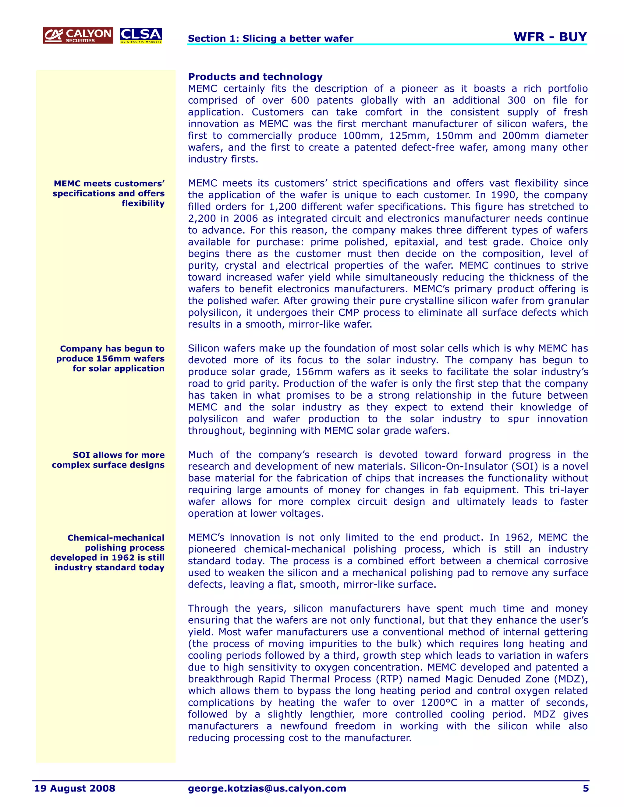 Section 1: Slicing a better wafer                                   WFR - BUY


                                 Products and technology
                                 MEMC certainly fits the description of a pioneer as it boasts a rich portfolio
                                 comprised of over 600 patents globally with an additional 300 on file for
                                 application. Customers can take comfort in the consistent supply of fresh
                                 innovation as MEMC was the first merchant manufacturer of silicon wafers, the
                                 first to commercially produce 100mm, 125mm, 150mm and 200mm diameter
                                 wafers, and the first to create a patented defect-free wafer, among many other
                                 industry firsts.

   MEMC meets customers’         MEMC meets its customers’ strict specifications and offers vast flexibility since
   specifications and offers     the application of the wafer is unique to each customer. In 1990, the company
                   flexibility   filled orders for 1,200 different wafer specifications. This figure has stretched to
                                 2,200 in 2006 as integrated circuit and electronics manufacturer needs continue
                                 to advance. For this reason, the company makes three different types of wafers
                                 available for purchase: prime polished, epitaxial, and test grade. Choice only
                                 begins there as the customer must then decide on the composition, level of
                                 purity, crystal and electrical properties of the wafer. MEMC continues to strive
                                 toward increased wafer yield while simultaneously reducing the thickness of the
                                 wafers to benefit electronics manufacturers. MEMC’s primary product offering is
                                 the polished wafer. After growing their pure crystalline silicon wafer from granular
                                 polysilicon, it undergoes their CMP process to eliminate all surface defects which
                                 results in a smooth, mirror-like wafer.

    Company has begun to         Silicon wafers make up the foundation of most solar cells which is why MEMC has
   produce 156mm wafers          devoted more of its focus to the solar industry. The company has begun to
      for solar application      produce solar grade, 156mm wafers as it seeks to facilitate the solar industry’s
                                 road to grid parity. Production of the wafer is only the first step that the company
                                 has taken in what promises to be a strong relationship in the future between
                                 MEMC and the solar industry as they expect to extend their knowledge of
                                 polysilicon and wafer production to the solar industry to spur innovation
                                 throughout, beginning with MEMC solar grade wafers.

      SOI allows for more        Much of the company’s research is devoted toward forward progress in the
   complex surface designs       research and development of new materials. Silicon-On-Insulator (SOI) is a novel
                                 base material for the fabrication of chips that increases the functionality without
                                 requiring large amounts of money for changes in fab equipment. This tri-layer
                                 wafer allows for more complex circuit design and ultimately leads to faster
                                 operation at lower voltages.

      Chemical-mechanical        MEMC’s innovation is not only limited to the end product. In 1962, MEMC the
         polishing process       pioneered chemical-mechanical polishing process, which is still an industry
  developed in 1962 is still     standard today. The process is a combined effort between a chemical corrosive
   industry standard today
                                 used to weaken the silicon and a mechanical polishing pad to remove any surface
                                 defects, leaving a flat, smooth, mirror-like surface.

                                 Through the years, silicon manufacturers have spent much time and money
                                 ensuring that the wafers are not only functional, but that they enhance the user’s
                                 yield. Most wafer manufacturers use a conventional method of internal gettering
                                 (the process of moving impurities to the bulk) which requires long heating and
                                 cooling periods followed by a third, growth step which leads to variation in wafers
                                 due to high sensitivity to oxygen concentration. MEMC developed and patented a
                                 breakthrough Rapid Thermal Process (RTP) named Magic Denuded Zone (MDZ),
                                 which allows them to bypass the long heating period and control oxygen related
                                 complications by heating the wafer to over 1200°C in a matter of seconds,
                                 followed by a slightly lengthier, more controlled cooling period. MDZ gives
                                 manufacturers a newfound freedom in working with the silicon while also
                                 reducing processing cost to the manufacturer.




19 August 2008                   george.kotzias@us.calyon.com                                                      5
 
