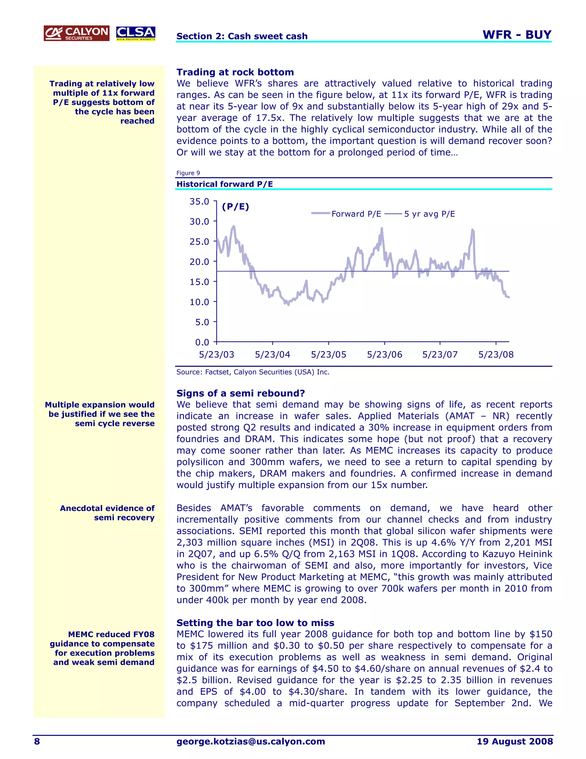 Section 2: Cash sweet cash                                                       WFR - BUY


                                  Trading at rock bottom
     Trading at relatively low    We believe WFR’s shares are attractively valued relative to historical trading
      multiple of 11x forward     ranges. As can be seen in the figure below, at 11x its forward P/E, WFR is trading
      P/E suggests bottom of
                                  at near its 5-year low of 9x and substantially below its 5-year high of 29x and 5-
           the cycle has been
                      reached     year average of 17.5x. The relatively low multiple suggests that we are at the
                                  bottom of the cycle in the highly cyclical semiconductor industry. While all of the
                                  evidence points to a bottom, the important question is will demand recover soon?
                                  Or will we stay at the bottom for a prolonged period of time…

                                  Figure 9

                                  Historical forward P/E

                                      35.0
                                               (P/E)
                                                                                  Forward P/E      5 yr avg P/E
                                      30.0

                                      25.0

                                      20.0

                                      15.0

                                      10.0

                                        5.0

                                        0.0
                                         5/23/03        5/23/04          5/23/05         5/23/06       5/23/07    5/23/08
                                  Source: Factset, Calyon Securities (USA) Inc.


                                  Signs of a semi rebound?
    Multiple expansion would      We believe that semi demand may be showing signs of life, as recent reports
     be justified if we see the   indicate an increase in wafer sales. Applied Materials (AMAT – NR) recently
           semi cycle reverse
                                  posted strong Q2 results and indicated a 30% increase in equipment orders from
                                  foundries and DRAM. This indicates some hope (but not proof) that a recovery
                                  may come sooner rather than later. As MEMC increases its capacity to produce
                                  polysilicon and 300mm wafers, we need to see a return to capital spending by
                                  the chip makers, DRAM makers and foundries. A confirmed increase in demand
                                  would justify multiple expansion from our 15x number.

       Anecdotal evidence of      Besides AMAT’s favorable comments on demand, we have heard other
              semi recovery       incrementally positive comments from our channel checks and from industry
                                  associations. SEMI reported this month that global silicon wafer shipments were
                                  2,303 million square inches (MSI) in 2Q08. This is up 4.6% Y/Y from 2,201 MSI
                                  in 2Q07, and up 6.5% Q/Q from 2,163 MSI in 1Q08. According to Kazuyo Heinink
                                  who is the chairwoman of SEMI and also, more importantly for investors, Vice
                                  President for New Product Marketing at MEMC, “this growth was mainly attributed
                                  to 300mm” where MEMC is growing to over 700k wafers per month in 2010 from
                                  under 400k per month by year end 2008.

                                  Setting the bar too low to miss
         MEMC reduced FY08        MEMC lowered its full year 2008 guidance for both top and bottom line by $150
     guidance to compensate       to $175 million and $0.30 to $0.50 per share respectively to compensate for a
      for execution problems
                                  mix of its execution problems as well as weakness in semi demand. Original
      and weak semi demand
                                  guidance was for earnings of $4.50 to $4.60/share on annual revenues of $2.4 to
                                  $2.5 billion. Revised guidance for the year is $2.25 to 2.35 billion in revenues
                                  and EPS of $4.00 to $4.30/share. In tandem with its lower guidance, the
                                  company scheduled a mid-quarter progress update for September 2nd. We



8                                 george.kotzias@us.calyon.com                                                    19 August 2008
 