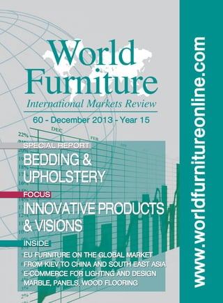 World
Furniture
International Markets Review
60 - December 2013 - Year 15
SPECIAL REPORT

BEDDING &
UPHOLSTERY

FOCUS

INNOVATIVE PRODUCTS
& VISIONS
INSIDE
EU FURNITURE ON THE GLOBAL MARKET
FROM KIEV TO CHINA AND SOUTH EAST ASIA
E-COMMERCE FOR LIGHTING AND DESIGN
MARBLE, PANELS, WOOD FLOORING

www.worldfurnitureonline.com

COP_WF 60_2013:CISL_XPRESS 06/11/13 18:53 Pagina 1

 