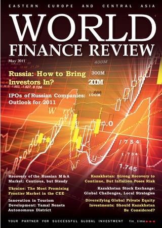 E A S T E R N      E U R O P E       A N D        C E N T R A L      A S I A




WORLD
FINANCE REVIEW
Russia: How to Bring 300M
Investors In?       20
                     0M
IPOs of Russian Companies:              100M

Outlook for 2011
                   W rrk                      I
                                                   .0

                                                         /754
             /
                                                          t.734
                                         y-
                                f
Recovery of the Russian M & A           Kazakhstan: Strong Recovery to
Market: Cautious, but Steady          Continue, But Inflation Poses Risk
Ukraine: The Most Promising                 Kazakhstan Stock Exchange:
Frontier Market in the CEE            Global Challenges, Local Strategies
Innovation in Tourism                 Diversifying Global Private Equity
Development: Yamal Nenets               Investments: Should Kazakhstan
Autonomous District                                     Be Considered?

YOUR   PARTNER   FOR   SUCCESSFUL    GLOBAL   INVESTMENT      fin   time
 