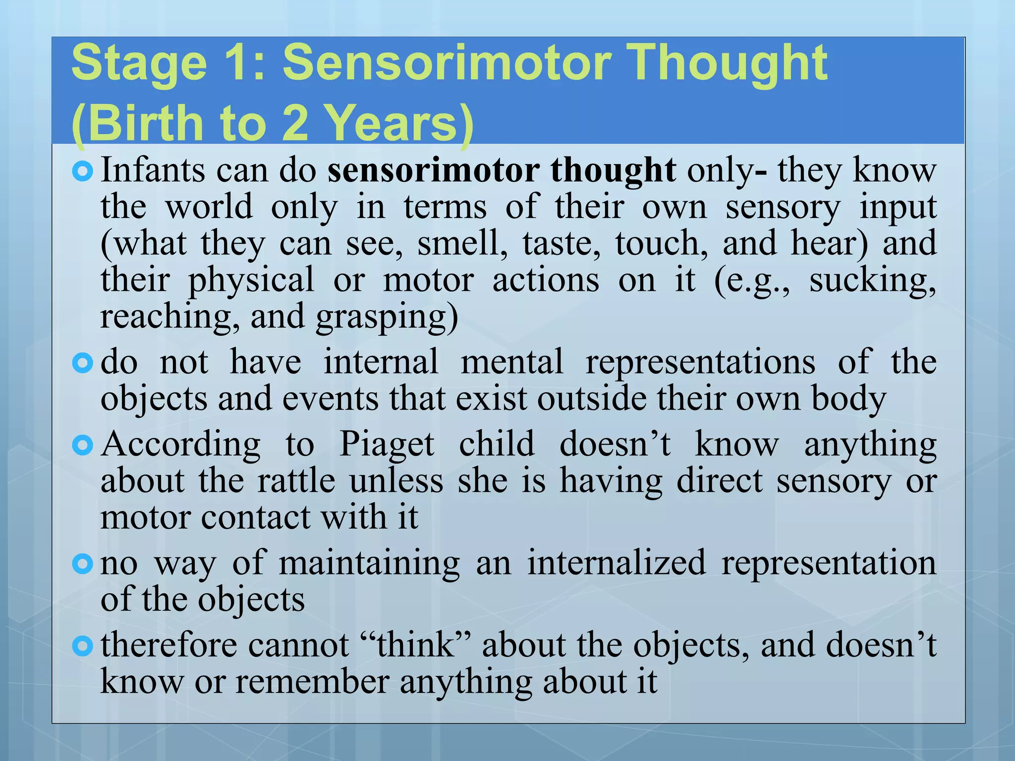 Stage 1: Sensorimotor Thought
(Birth to 2 Years)
 Infants can do sensorimotor thought only- they know
the world only in terms of their own sensory input
(what they can see, smell, taste, touch, and hear) and
their physical or motor actions on it (e.g., sucking,
reaching, and grasping)
 do not have internal mental representations of the
objects and events that exist outside their own body
 According to Piaget child doesn’t know anything
about the rattle unless she is having direct sensory or
motor contact with it
 no way of maintaining an internalized representation
of the objects
 therefore cannot “think” about the objects, and doesn’t
know or remember anything about it
 