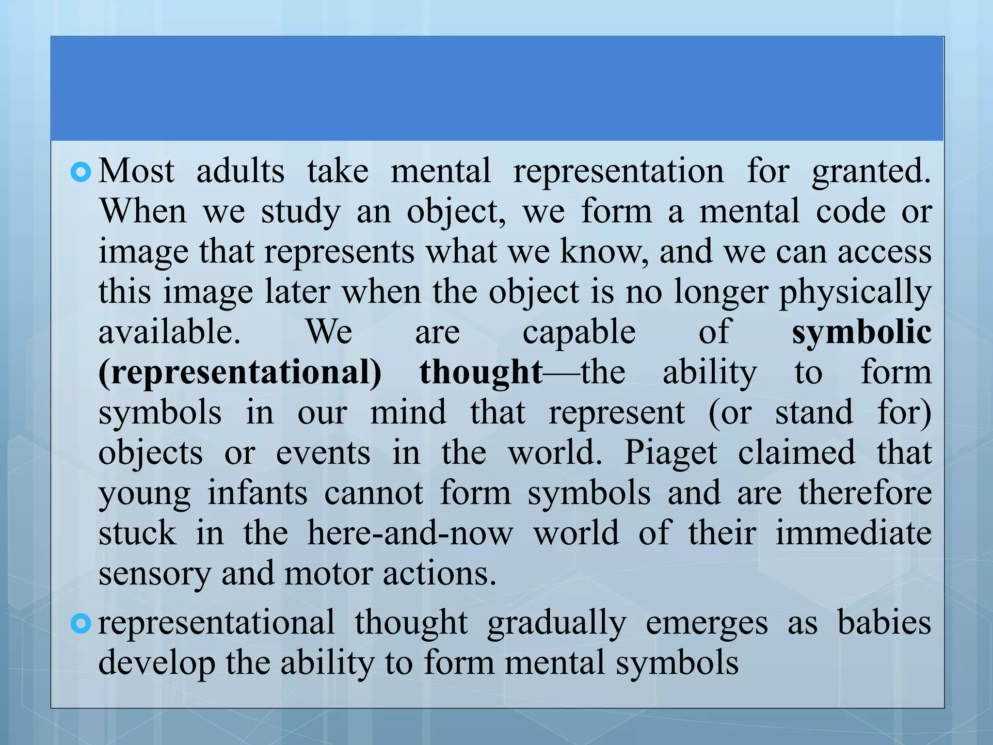  Most adults take mental representation for granted.
When we study an object, we form a mental code or
image that represents what we know, and we can access
this image later when the object is no longer physically
available. We are capable of symbolic
(representational) thought—the ability to form
symbols in our mind that represent (or stand for)
objects or events in the world. Piaget claimed that
young infants cannot form symbols and are therefore
stuck in the here-and-now world of their immediate
sensory and motor actions.
 representational thought gradually emerges as babies
develop the ability to form mental symbols
 