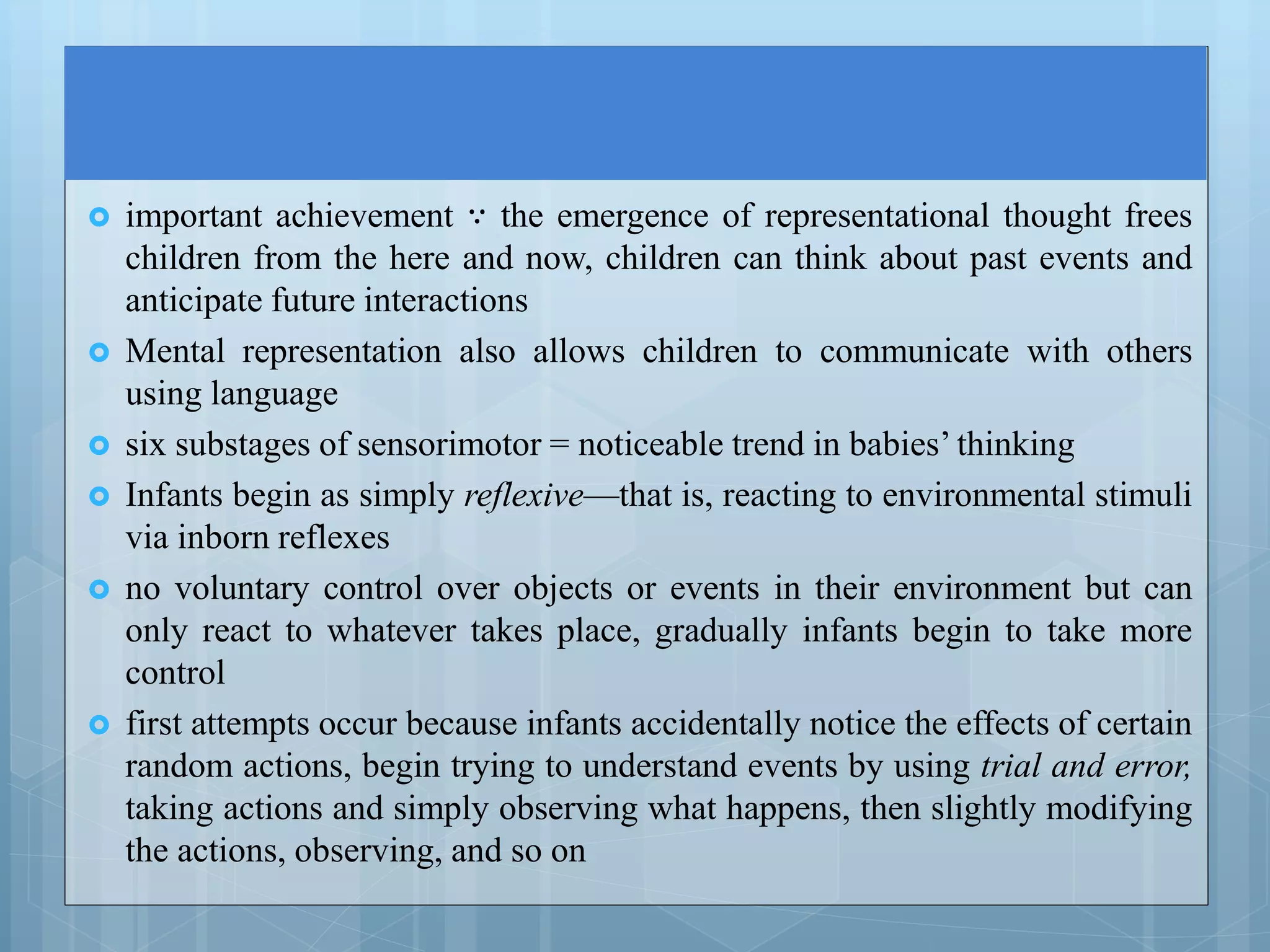  important achievement ∵ the emergence of representational thought frees
children from the here and now, children can think about past events and
anticipate future interactions
 Mental representation also allows children to communicate with others
using language
 six substages of sensorimotor = noticeable trend in babies’ thinking
 Infants begin as simply reflexive—that is, reacting to environmental stimuli
via inborn reflexes
 no voluntary control over objects or events in their environment but can
only react to whatever takes place, gradually infants begin to take more
control
 first attempts occur because infants accidentally notice the effects of certain
random actions, begin trying to understand events by using trial and error,
taking actions and simply observing what happens, then slightly modifying
the actions, observing, and so on
 