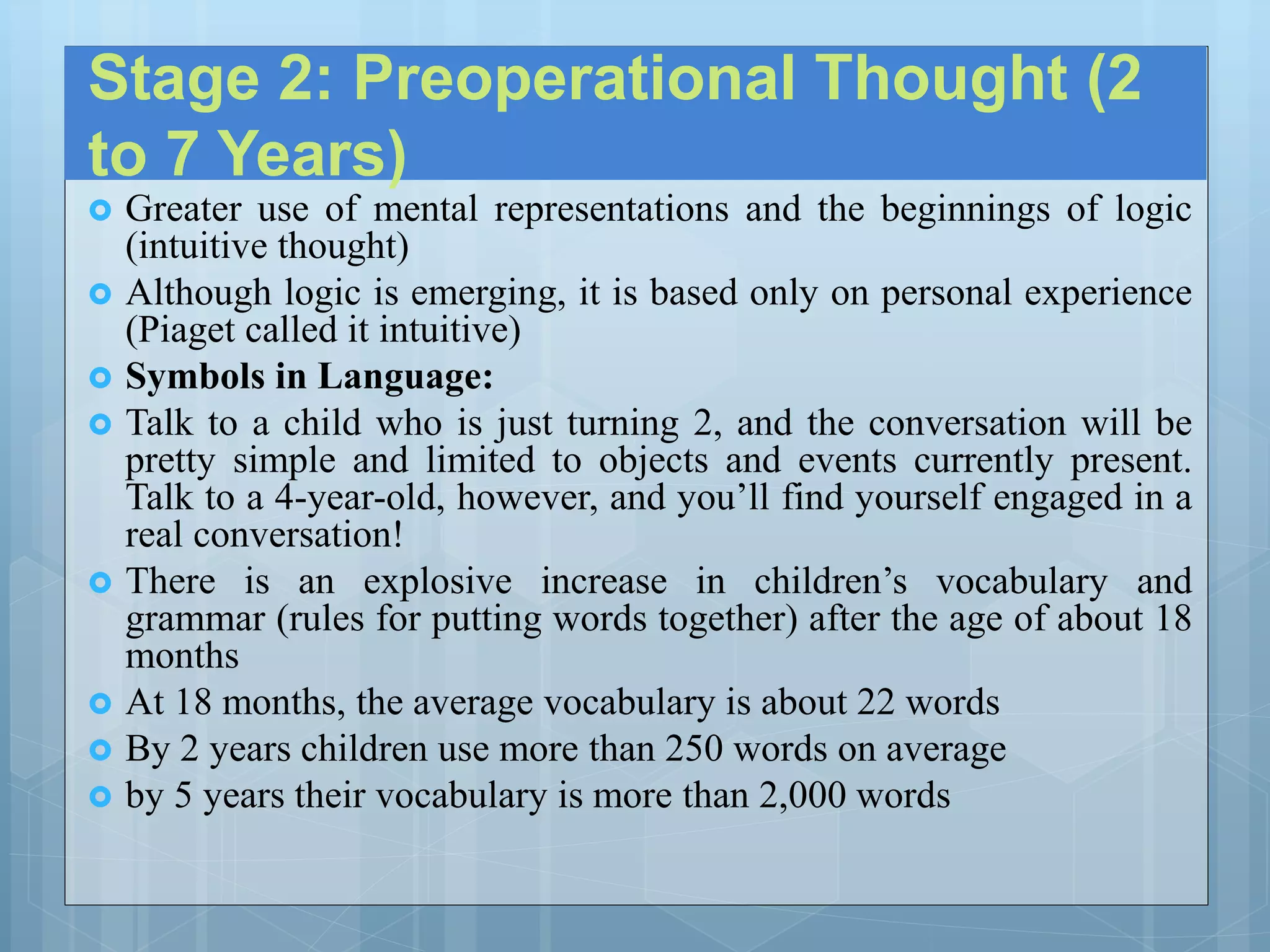Stage 2: Preoperational Thought (2
to 7 Years)
 Greater use of mental representations and the beginnings of logic
(intuitive thought)
 Although logic is emerging, it is based only on personal experience
(Piaget called it intuitive)
 Symbols in Language:
 Talk to a child who is just turning 2, and the conversation will be
pretty simple and limited to objects and events currently present.
Talk to a 4-year-old, however, and you’ll find yourself engaged in a
real conversation!
 There is an explosive increase in children’s vocabulary and
grammar (rules for putting words together) after the age of about 18
months
 At 18 months, the average vocabulary is about 22 words
 By 2 years children use more than 250 words on average
 by 5 years their vocabulary is more than 2,000 words
 