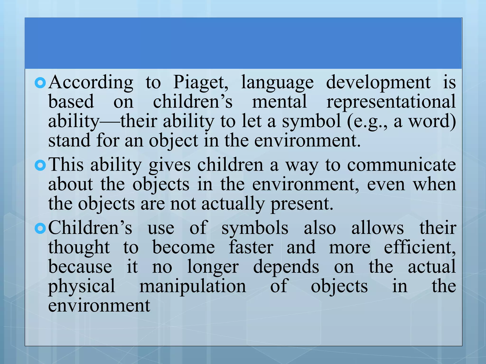 According to Piaget, language development is
based on children’s mental representational
ability—their ability to let a symbol (e.g., a word)
stand for an object in the environment.
This ability gives children a way to communicate
about the objects in the environment, even when
the objects are not actually present.
Children’s use of symbols also allows their
thought to become faster and more efficient,
because it no longer depends on the actual
physical manipulation of objects in the
environment
 