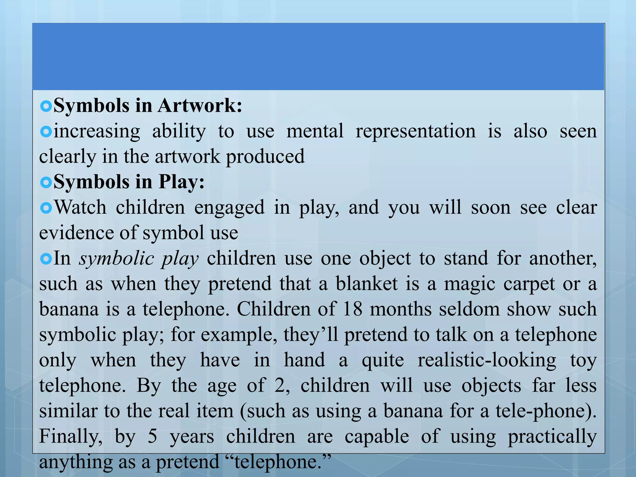 Symbols in Artwork:
increasing ability to use mental representation is also seen
clearly in the artwork produced
Symbols in Play:
Watch children engaged in play, and you will soon see clear
evidence of symbol use
In symbolic play children use one object to stand for another,
such as when they pretend that a blanket is a magic carpet or a
banana is a telephone. Children of 18 months seldom show such
symbolic play; for example, they’ll pretend to talk on a telephone
only when they have in hand a quite realistic-looking toy
telephone. By the age of 2, children will use objects far less
similar to the real item (such as using a banana for a tele-phone).
Finally, by 5 years children are capable of using practically
anything as a pretend “telephone.”
 