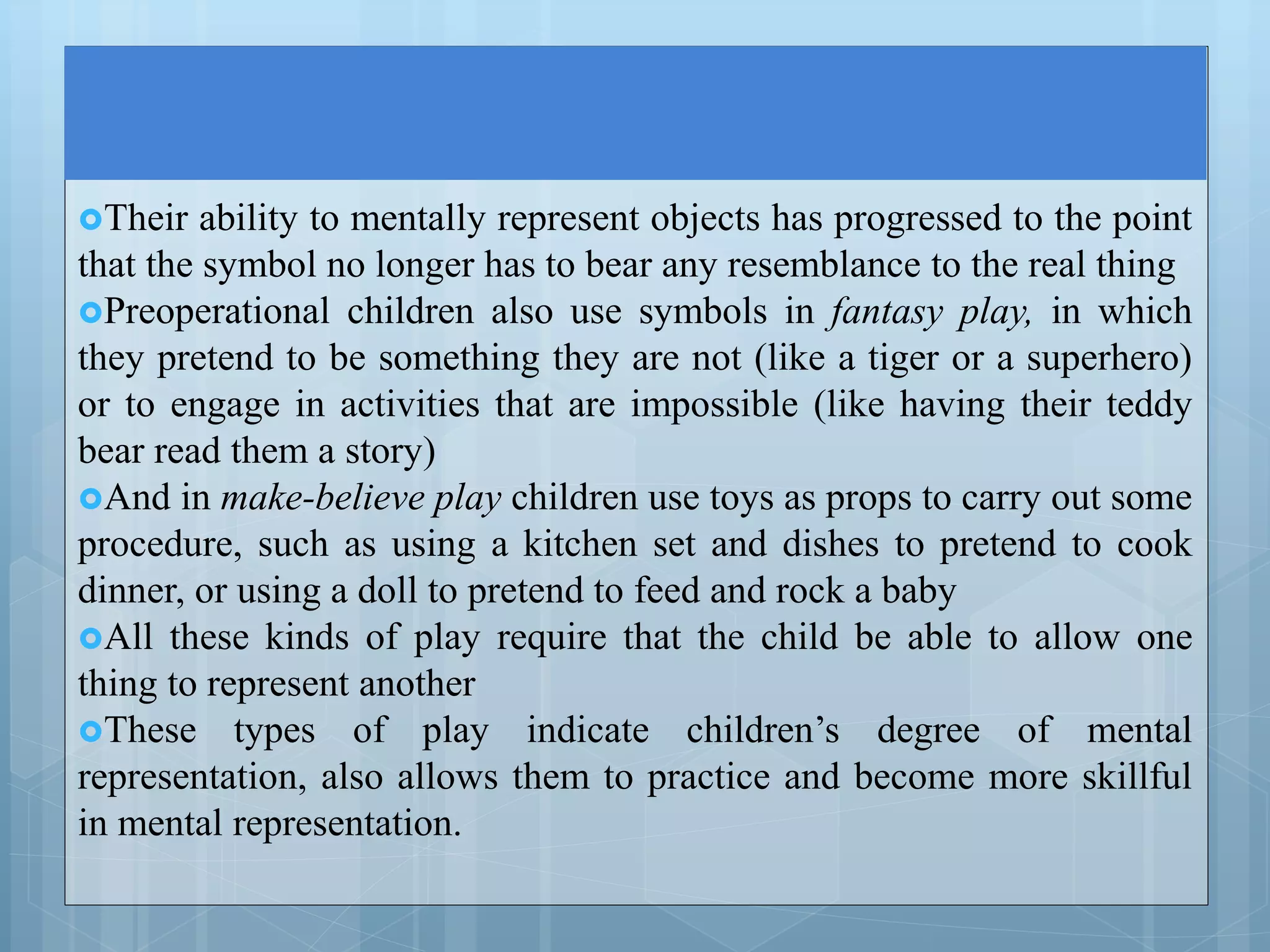 Their ability to mentally represent objects has progressed to the point
that the symbol no longer has to bear any resemblance to the real thing
Preoperational children also use symbols in fantasy play, in which
they pretend to be something they are not (like a tiger or a superhero)
or to engage in activities that are impossible (like having their teddy
bear read them a story)
And in make-believe play children use toys as props to carry out some
procedure, such as using a kitchen set and dishes to pretend to cook
dinner, or using a doll to pretend to feed and rock a baby
All these kinds of play require that the child be able to allow one
thing to represent another
These types of play indicate children’s degree of mental
representation, also allows them to practice and become more skillful
in mental representation.
 
