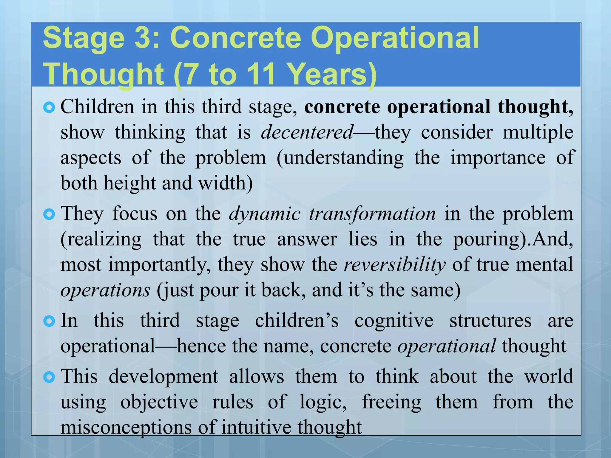 Stage 3: Concrete Operational
Thought (7 to 11 Years)
 Children in this third stage, concrete operational thought,
show thinking that is decentered—they consider multiple
aspects of the problem (understanding the importance of
both height and width)
 They focus on the dynamic transformation in the problem
(realizing that the true answer lies in the pouring).And,
most importantly, they show the reversibility of true mental
operations (just pour it back, and it’s the same)
 In this third stage children’s cognitive structures are
operational—hence the name, concrete operational thought
 This development allows them to think about the world
using objective rules of logic, freeing them from the
misconceptions of intuitive thought
 