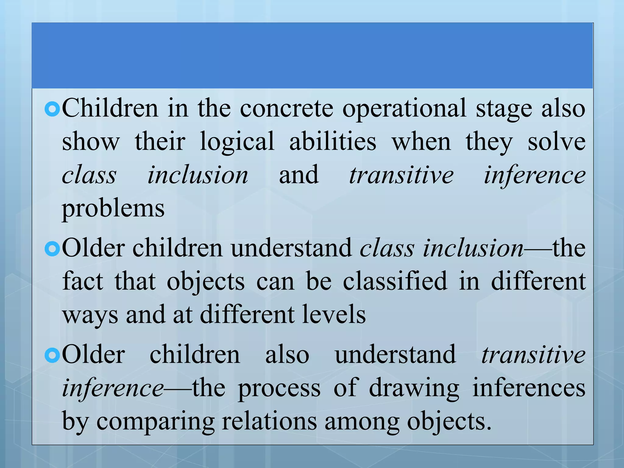 Children in the concrete operational stage also
show their logical abilities when they solve
class inclusion and transitive inference
problems
Older children understand class inclusion—the
fact that objects can be classified in different
ways and at different levels
Older children also understand transitive
inference—the process of drawing inferences
by comparing relations among objects.
 